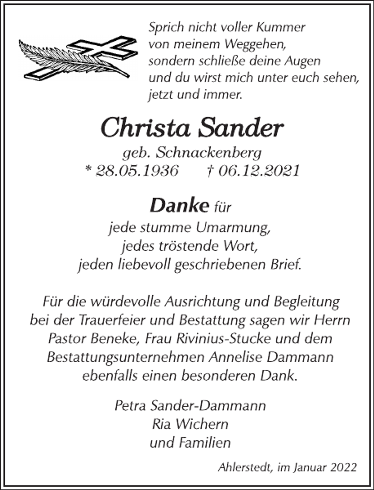<p>Sprich nicht voller Kummer<br />von meinem Weggehen,<br />sondern schließe deine Augen und du wirst mich unter euch sehen,<br />jetzt und immer.<br />Christa Sander<br />geb. Schnackenberg<br />* 28.05.1936 † 06.12.2021<br />Danke<br />für jede stumme Umarmung,<br />jedes tröstende Wort,<br />jeden liebevollgeschriebenen Brief.<br />Für die würdevolle Ausrichtung und Begleitung<br />bei der Trauerfeier und Bestattung sagen wir Herrn<br />Pastor Beneke, Frau Rivinius-Stucke und dem<br />Bestattungsunternehmen Annelise Dammann<br />ebenfalls einen besonderen Dank.<br />Petra Sander-Dammann<br />Ria Wichern<br />und Familien<br />Ahlerstedt, im Januar 2022</p>