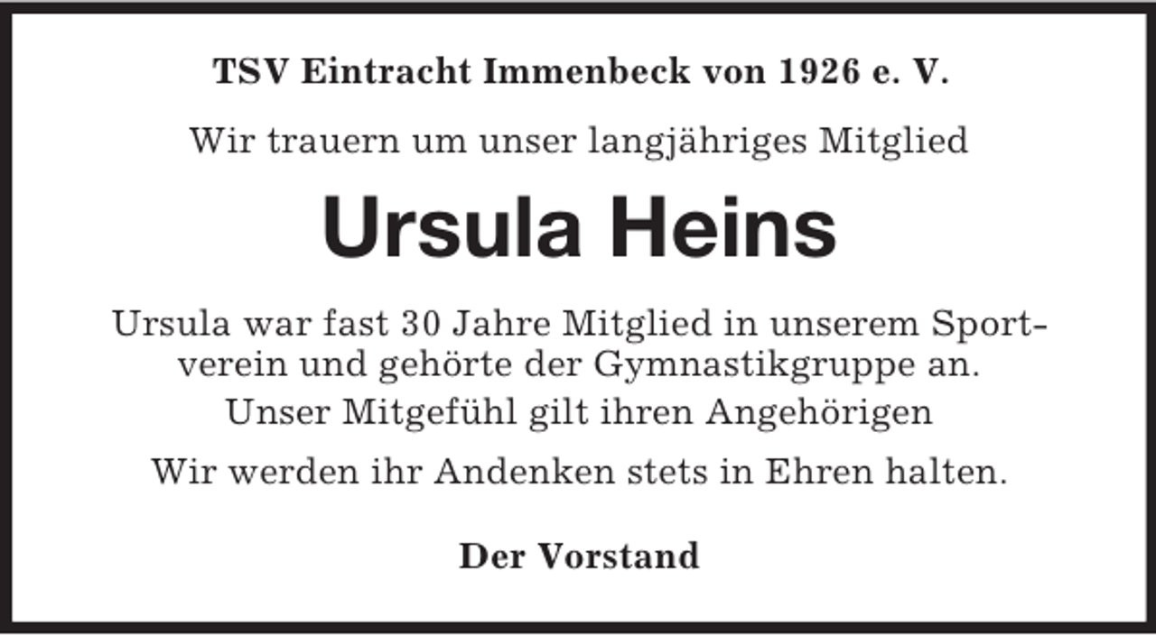 <p>TSV Eintracht Immenbeck von 1926 e. V.<br />Wir trauern um unser langjähriges Mitglied</p><p>Ursula Heins<br />Ursula war fast 30 Jahre Mitglied in unserem Sportverein und gehörte der Gymnastikgruppe an.<br />Unser Mitgefühl gilt ihren Angehörigen<br />Wir werden ihr Andenken stets in Ehren halten.<br />Der Vorstand</p>
