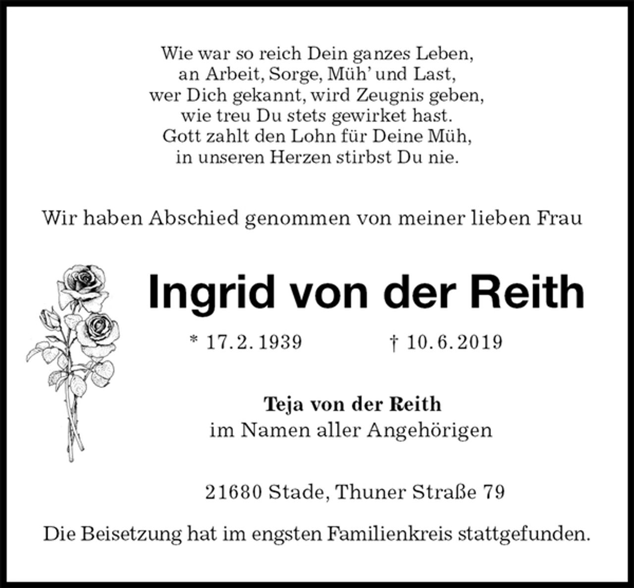 <p>Wie war so reich Dein ganzes Leben,<br />an Arbeit, Sorge, Müh’ und Last,<br />wer Dich gekannt, wird Zeugnis geben,<br />wie treu Du stets gewirket hast.<br />Gott zahlt den Lohn für Deine Müh,<br />in unseren Herzen stirbst Du nie.<br />Wir haben Abschied genommen von meiner lieben Frau<br />Ingrid von der Reith<br />* 17. 2. 1939 † 10. 6. 2019<br />Teja von der Reith<br />im Namen aller Angehörigen<br />21680 Stade, Thuner Straße 79</p><p>Die Beisetzung hat im engsten Familienkreis stattgefunden.</p>