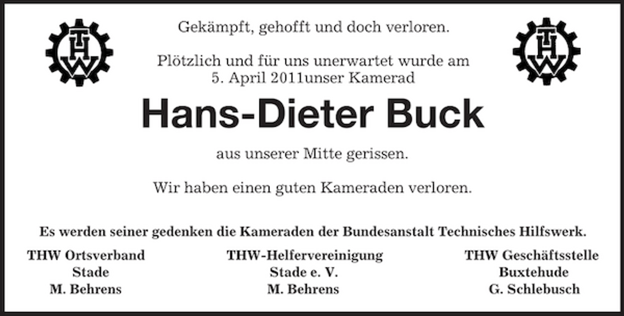 <p>Gekämpft, gehofft und doch verloren.</p><p>Plötzlich und für uns unerwartet wurde am<br />5. April 2011unser Kamerad<br />Hans-Dieter Buck<br />aus unserer Mitte gerissen.</p><p>Wir haben einen guten Kameraden verloren.</p><p>Es werden seiner gedenken die Kameraden der Bundesanstalt Technisches Hilfswerk.<br />THW Ortsverband THW-Helfervereinigung THW Geschäftsstelle<br />Stade Stade e. V. Buxtehude<br />M. Behrens M. Behrens G. Schlebusch</p>