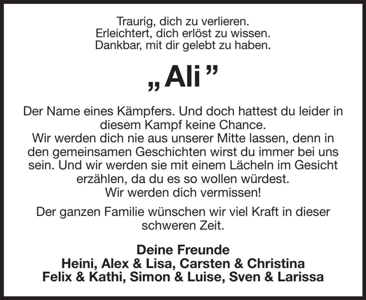 <p>Traurig, dich zu verlieren.<br />Erleichtert, dich erlöst zu wissen.<br />Dankbar, mit dir gelebt zu haben.<br />„ Ali ”<br />Der Name eines Kämpfers. Und doch hattest du leider in diesem Kampf keine Chance.<br />Wir werden dich nie aus unserer Mitte lassen, denn in den gemeinsamen Geschichten wirst du immer bei uns sein. Und wir werden sie mit einem Lächeln im Gesicht erzählen, da du es so wollen würdest.<br />Wir werden dich vermissen!<br />Der ganzen Familie wünschen wir viel Kraft in dieser schweren Zeit.<br />Deine Freunde<br />Heini, Alex &amp; Lisa, Carsten &amp; Christina<br />Felix &amp; Kathi, Simon &amp; Luise, Sven &amp; Larissa</p>