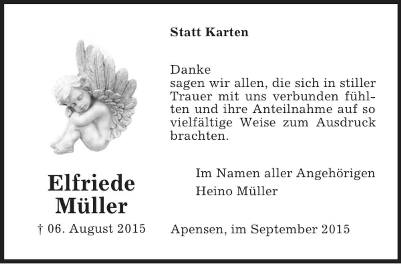 <p>Elfriede<br />Müller<br />† 06. August 2015<br />Statt Karten<br />Danke<br />sagen wir allen, die sich in stiller Trauer mit uns verbunden fühlten und ihre Anteilnahme auf so vielfältige Weise zum Ausdruck brachten.<br />Im Namen aller Angehörigen<br />Heino Müller<br />Apensen, im September 2015</p>