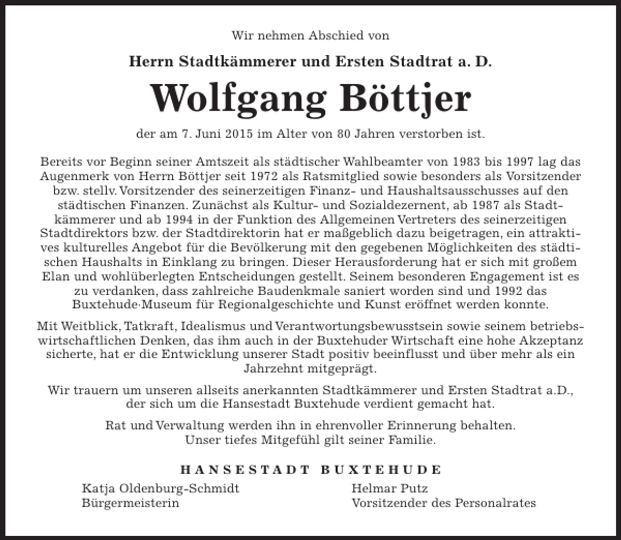 <p>Wir nehmen Abschied von<br />Herrn<br />Stadtkämmerer und Ersten Stadtrat a. D.<br />Wolfgang Böttjer</p><p>der am 07.Juni 2015 im Alter von 80 Jahren verstorben ist.<br />Bereits vor Beginn seiner Amtszeit als städtischer Wahlbeamter von 1983 bis 1997 lag das Augenmerk von Herrn Böttjer seit 1972 als Ratsmitglied sowie besonders als<br />Vorsitzender bzw. stellv. Vorsitzender des seinerzeitigen Finanz- und Haushaltsausschusses auf den städtischen Finanzen.<br />Zunächst als Kultur- und Sozialdezernent, ab 1987 als Stadtkämmerer und ab 1994 in der Funktion des Allgemeinen Vertreters des seinerzeitigen Stadtdirektors bzw. der Stadtdirektorin hat er maßgeblich dazu beigetragen, ein attraktives kulturelles Angebot für die Bevölkerung mit den gegebenen Möglichkeiten des städtischen Haushalts in Einklang zu bringen. Dieser Herausforderung hat er sich mit großem Elan und wohlüberlegten Entscheidungen gestellt. Seinem besonderen Engagement ist es zu<br />verdanken, dass zahlreiche Baudenkmale saniert worden sind und 1992 das<br />Buxtehude·Museum für Regionalgeschichte und Kunst eröffnet werden konnte.<br />Mit Weitblick, Tatkraft, Idealismus und Verantwortungsbewusstsein sowie<br />seinem betriebswirtschaftlichen Denken, das ihm auch in der Buxtehuder Wirtschaft eine hohe Akzeptanz sicherte, hat er die Entwicklung unserer Stadt positiv beeinflusst und über mehr als ein Jahrzehnt mitgeprägt.<br />Wir trauern um unseren allseits anerkannten Stadtkämmerer und Ersten<br />Stadtrat a.D., der sich um die Hansestadt Buxtehude verdient gemacht hat.<br />Rat und Verwaltung werden ihn in ehrenvoller Erinnerung behalten.<br />Unser tiefes Mitgefühl gilt seiner Familie.<br />H A N S E S T A D T B U X T E H U D E<br />Katja Oldenburg-Schmidt Helmar Putz<br />Bürgermeisterin Vorsitzender des Personalrates</p>