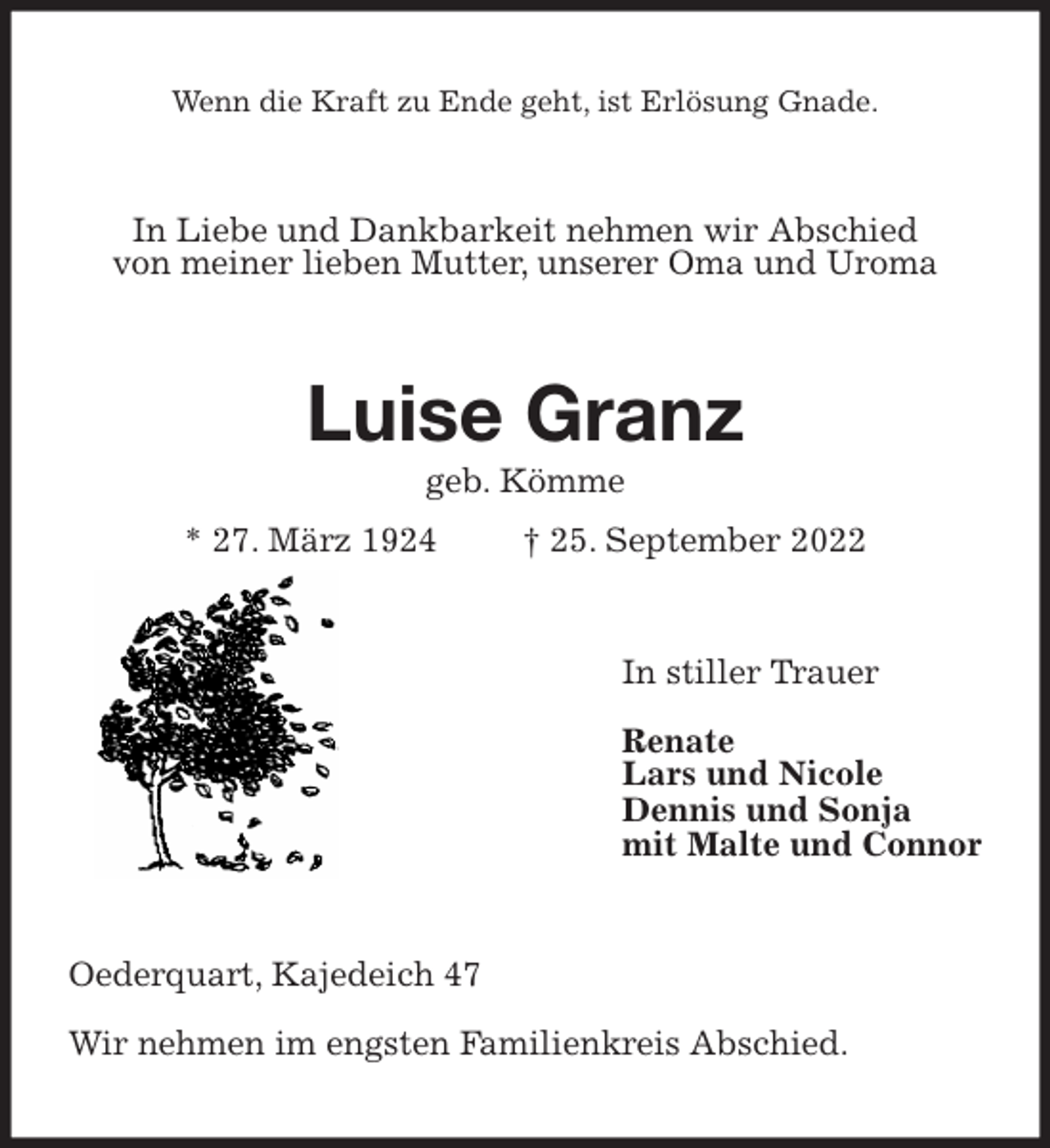 <p>Wenn die Kraft zu Ende geht, ist Erlösung Gnade.<br />In Liebe und Dankbarkeit nehmen wir Abschied<br />von meiner lieben Mutter, unserer Oma und Uroma<br />Luise Granz<br />geb. Kömme<br />* 27. März 1924 † 25. September 2022<br />In stiller Trauer</p><p>Renate<br />Lars und Nicole<br />Dennis und Sonja<br />mit Malte und Connor<br />Oederquart, Kajedeich 47</p><p>Wir nehmen im engsten Familienkreis Abschied.</p>