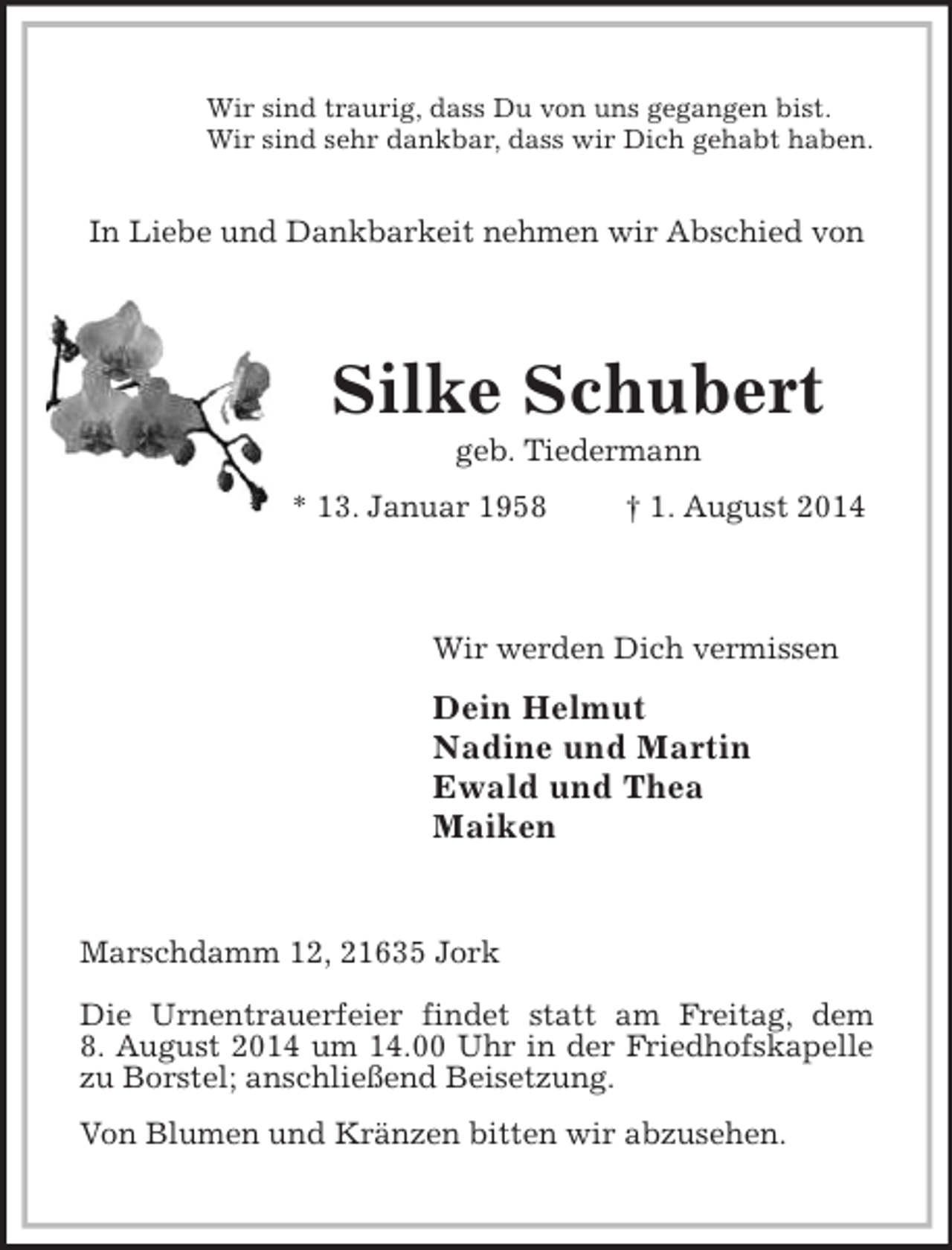 <p>Wir sind traurig, dass Du von uns gegangen bist.<br />Wir sind sehr dankbar, dass wir Dich gehabt haben.</p><p>In Liebe und Dankbarkeit nehmen wir Abschied von<br />Silke Schubert<br />geb. Tiedermann<br />* 13. Januar 1958 † 1. August 2014<br />Wir werden Dich vermissen<br />Dein Helmut<br />Nadine und Martin<br />Ewald und Thea<br />Maiken<br />Marschdamm 12, 21635 Jork</p><p>Die Urnentrauerfeier findet statt am Freitag, dem<br />8. August 2014 um 14.00 Uhr in der Friedhofskapelle zu Borstel; anschließend Beisetzung.<br />Von Blumen und Kränzen bitten wir abzusehen.</p>