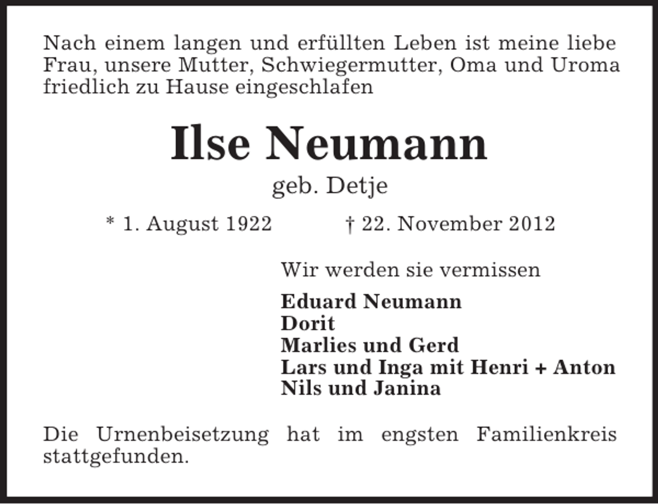 <p>Nach einem langen und erfüllten Leben ist meine liebe<br />Frau, unsere Mutter, Schwiegermutter, Oma und Uroma<br />friedlich zu Hause eingeschlafen</p><p>Ilse Neumann<br />geb. Detje<br />* 1. August 1922</p><p>† 22. November 2012<br />Wir werden sie vermissen<br />Eduard Neumann<br />Dorit<br />Marlies und Gerd<br />Lars und Inga mit Henri + Anton<br />Nils und Janina</p><p>Die Urnenbeisetzung hat im engsten Familienkreis<br />stattgefunden.</p>