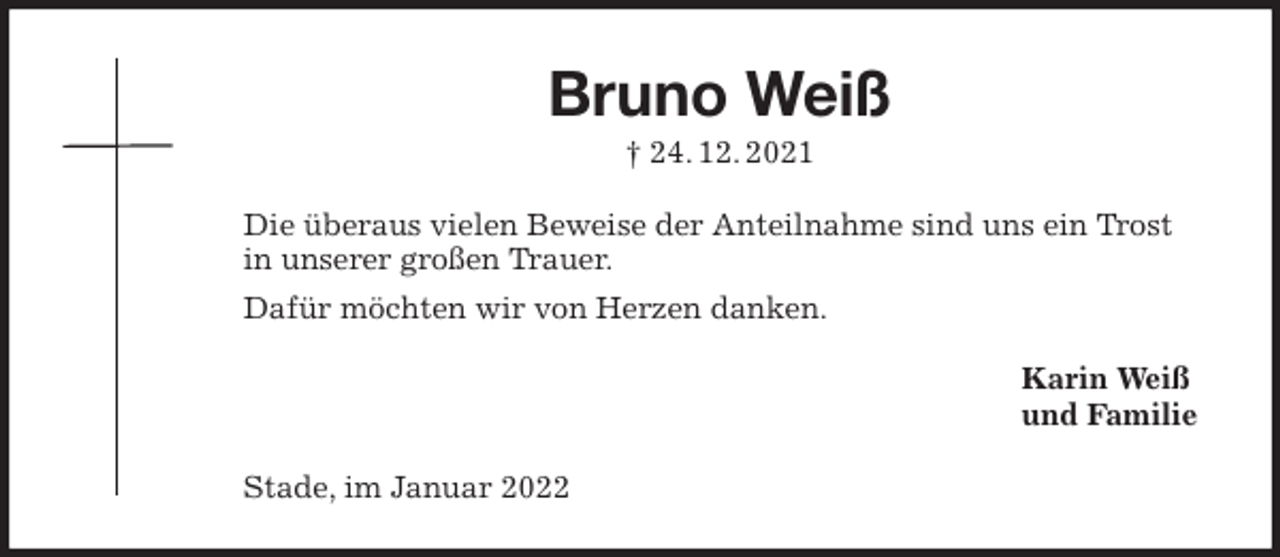 <p>Bruno Weiß<br />† 24. 12. 2021<br />Die überaus vielen Beweise der Anteilnahme sind uns ein Trost in unserer großen Trauer.<br />Dafür möchten wir von Herzen danken.<br />Karin Weiß<br />und Familie<br />Stade, im Januar 2022</p>
