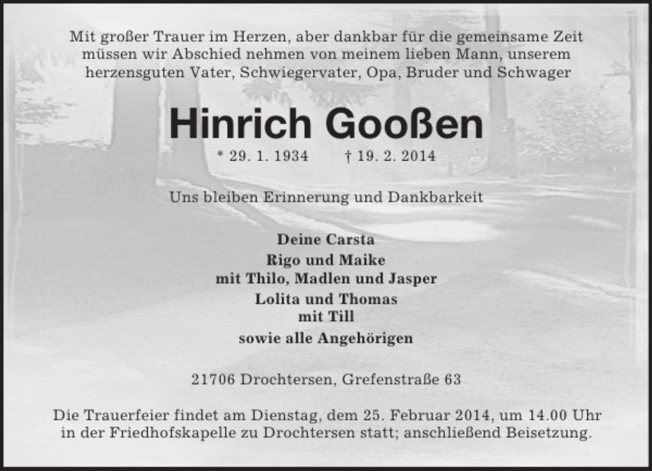 <p>Mit großer Trauer im Herzen, aber dankbar für die gemeinsame Zeit<br />müssen wir Abschied nehmen von meinem lieben Mann, unserem<br />herzensguten Vater, Schwiegervater, Opa, Bruder und Schwager<br />Hinrich Gooßen<br />* 29. 1. 1934 † 19. 2. 2014<br />Uns bleiben Erinnerung und Dankbarkeit<br />Deine Carsta<br />Rigo und Maike<br />mit Thilo, Madlen und Jasper<br />Lolita und Thomas<br />mit Till<br />sowie alle Angehörigen<br />21706 Drochtersen, Grefenstraße 63</p><p>Die Trauerfeier findet am Dienstag, dem 25. Februar 2014, um 14.00 Uhr<br />in der Friedhofskapelle zu Drochtersen statt; anschließend Beisetzung.</p>