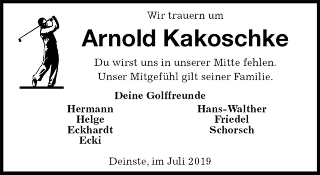 <p>Wir trauern um<br />Arnold Kakoschke<br />Du wirst uns in unserer Mitte fehlen.<br />Unser Mitgefühl gilt seiner Familie.<br />Deine Golffreunde<br />Hermann Hans-Walther<br />Helge Friedel<br />Eckhardt Schorsch<br />Ecki</p>
<p>Deinste, im Juli 2019</p>