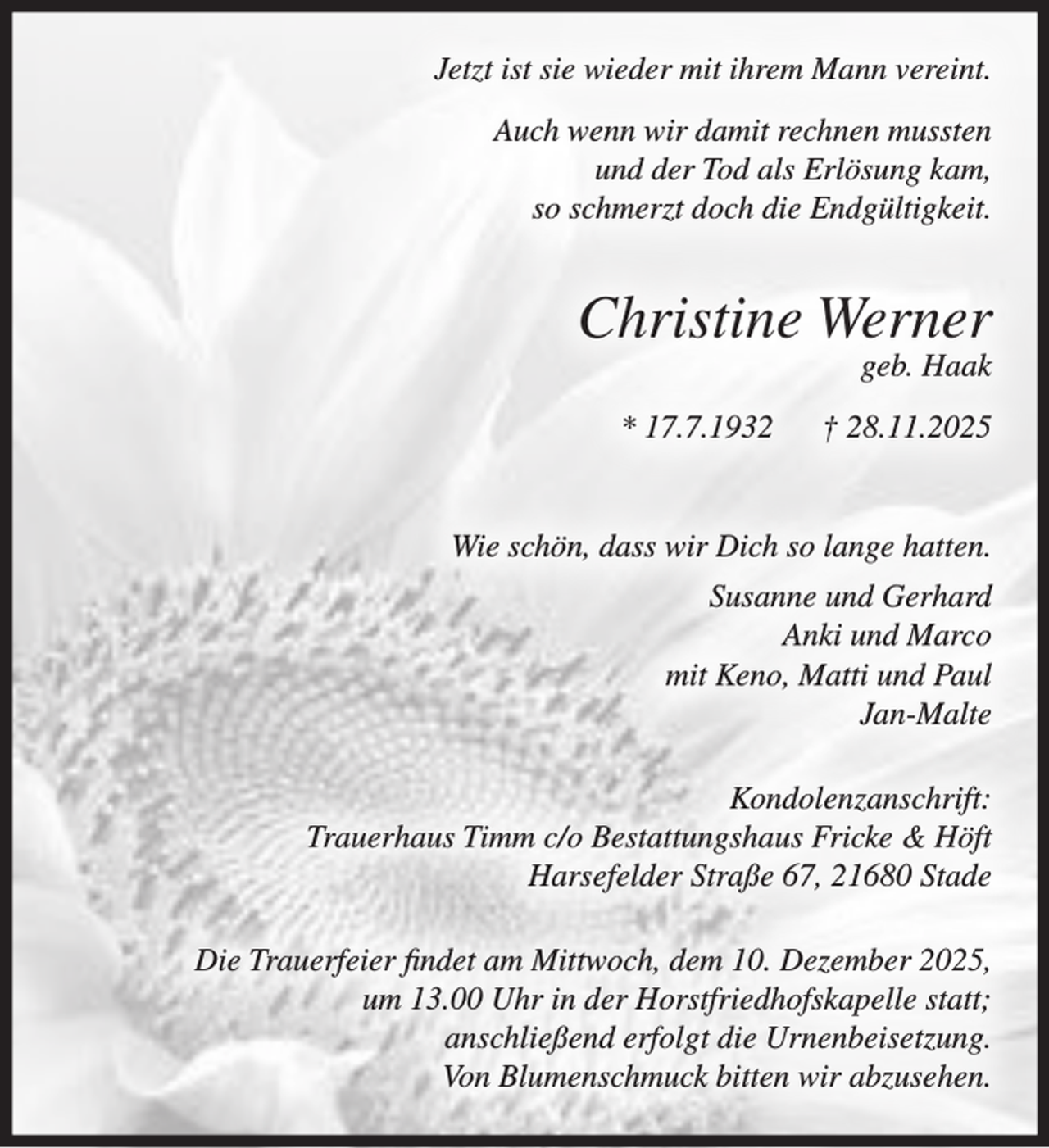 <p>Jetzt ist sie wieder mit ihrem Mann vereint.<br />Auch wenn wir damit rechnen mussten<br />und der Tod als Erlösung kam,<br />so schmerzt doch die Endgültigkeit.</p><p>Christine Werner<br />geb. Haak</p><p>* 17.7.1932</p><p>† 28.11.2025</p><p>Wie schön, dass wir Dich so lange hatten.<br />Susanne und Gerhard<br />Anki und Marco<br />mit Keno, Matti und Paul<br />Jan-Malte<br />Kondolenzanschrift:<br />Trauerhaus Timm c/o Bestattungshaus Fricke &amp; Höft<br />Harsefelder Straße 67, 21680 Stade<br />Die Trauerfeier findet am Mittwoch, dem 10. Dezember 2025,<br />um 13.00 Uhr in der Horstfriedhofskapelle statt;<br />anschließend erfolgt die Urnenbeisetzung.<br />Von Blumenschmuck bitten wir abzusehen.</p>