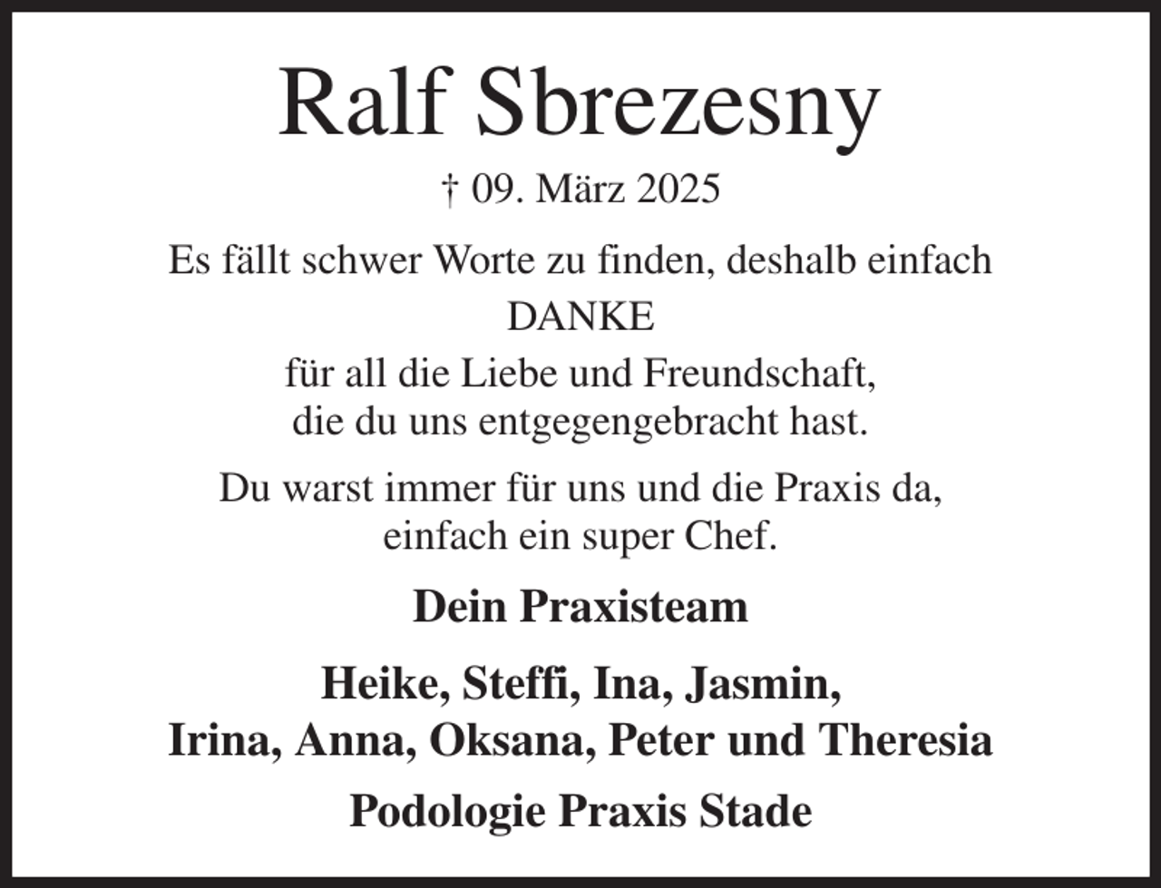 <p>Ralf Sbrezesny<br />† 09. März 2025<br />Es fällt schwer Worte zu finden, deshalb einfach<br />DANKE<br />für all die Liebe und Freundschaft,<br />die du uns entgegengebracht hast.<br />Du warst immer für uns und die Praxis da,<br />einfach ein super Chef.<br />Dein Praxisteam<br />Heike, Steffi, Ina, Jasmin,<br />Irina, Anna, Oksana, Peter und Theresia<br />Podologie Praxis Stade</p>