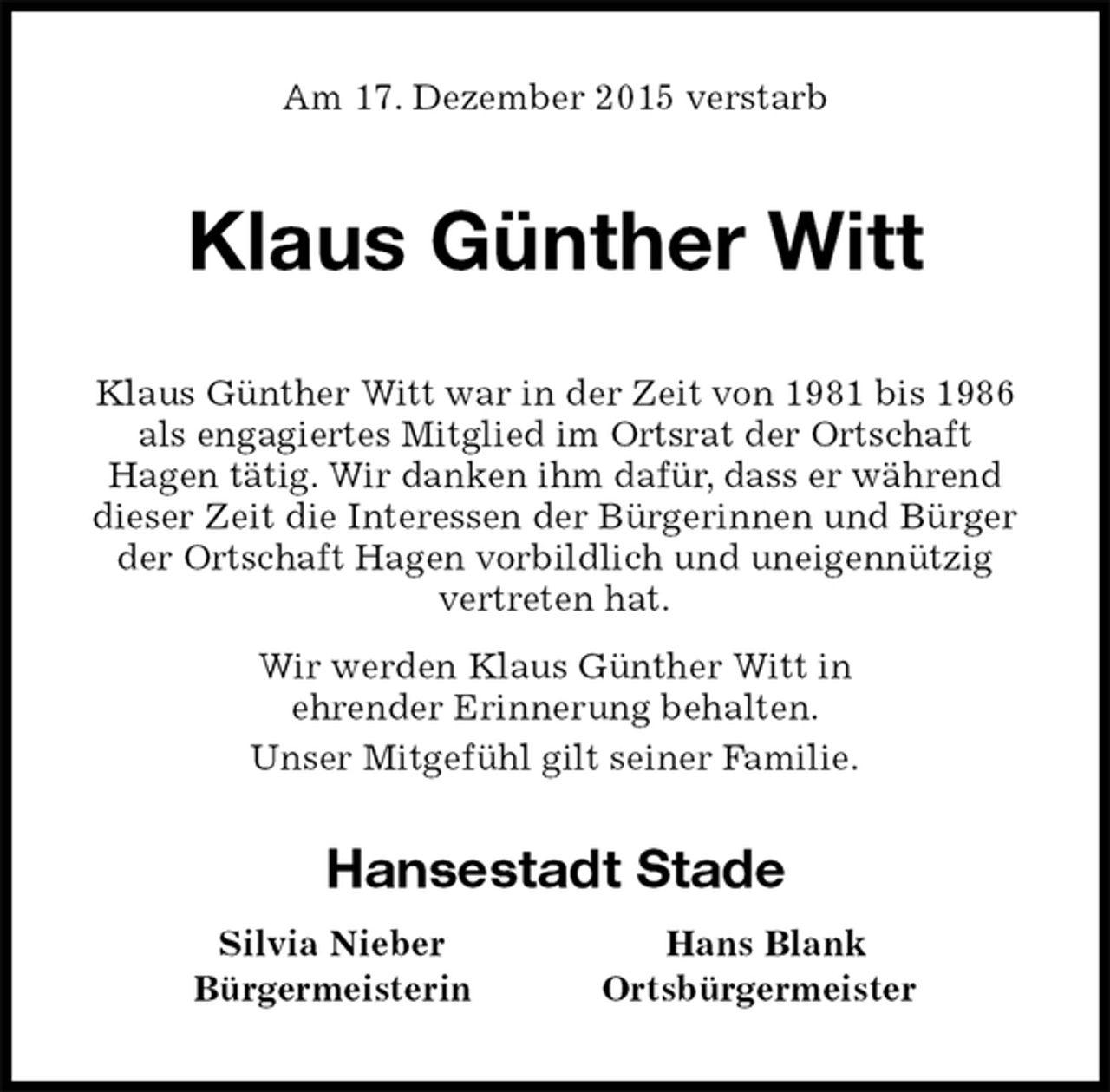 <p>Am 17. Dezember 2015 verstarb<br />Klaus Günther Witt<br />Klaus Günther Witt war in der Zeit von 1981 bis 1986<br />als engagiertes Mitglied im Ortsrat der Ortschaft<br />Hagen tätig. Wir danken ihm dafür, dass er während dieser Zeit die Interessen der Bürgerinnen und Bürger der Ortschaft Hagen vorbildlich und uneigennützig<br />vertreten hat.<br />Wir werden Klaus Günther Witt in<br />ehrender Erinnerung behalten.<br />Unser Mitgefühl gilt seiner Familie.<br />Hansestadt Stade<br />Silvia Nieber Hans Blank<br />Bürgermeisterin Ortsbürgermeister</p>