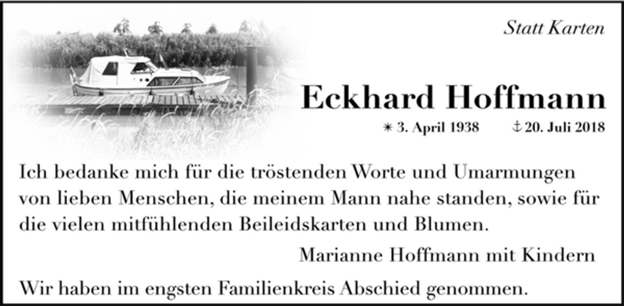 <p>Statt Karten<br />Eckhard Hoffmann<br />✴ 3. April 1938 + 20. Juli 2018<br />Ich bedanke mich für die tröstenden Worte und Umarmungen<br />von lieben Menschen, die meinem Mann nahe standen, sowie für<br />die vielen mitfühlenden Beileidskarten und Blumen.<br />Marianne Hoffmann mit Kindern<br />Wir haben im engsten Familienkreis Abschied genommen.</p>