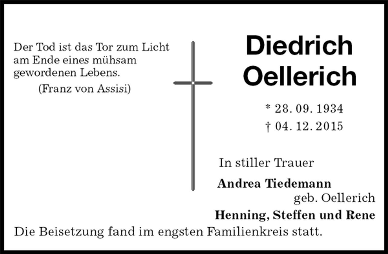 <p>Der Tod ist das Tor zum Licht<br />am Ende eines mühsam<br />gewordenen Lebens.<br />(Franz von Assisi)<br />Diedrich<br />Oellerich<br />* 28. 09. 1934<br />† 04. 12. 2015<br />In stiller Trauer<br />Andrea Tiedemann<br />geb. Oellerich<br />Henning, Steffen und Rene<br />Die Beisetzung fand im engsten Familienkreis statt.</p>
