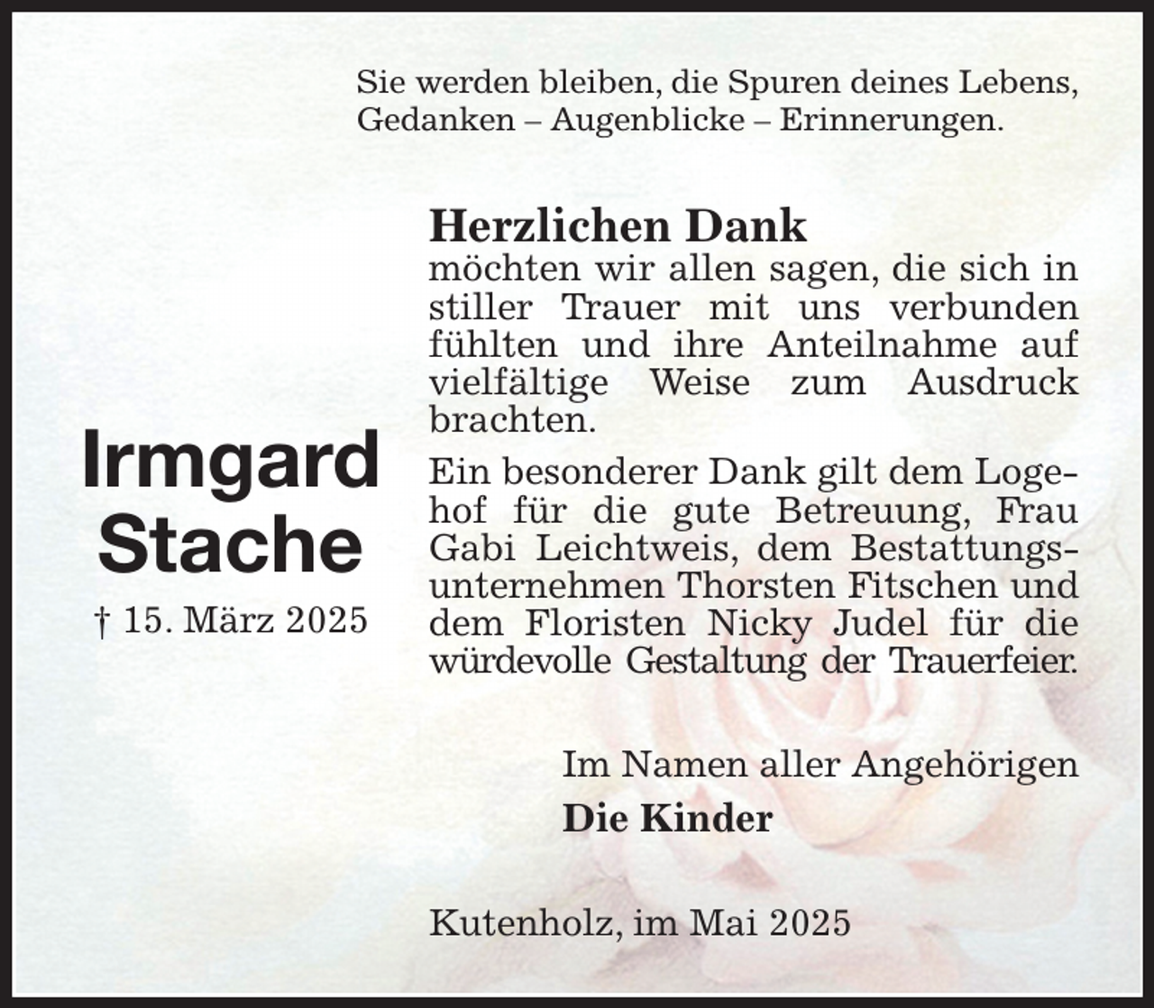 <p>Sie werden bleiben, die Spuren deines Lebens,<br />Gedanken - Augenblicke - Erinnerungen.<br />Herzlichen Dank<br />möchten wir allen sagen, die sich in stiller Trauer mit uns verbunden fühlten und ihre Anteilnahme auf vielfältige Weise zum Ausdruck brachten.<br />Ein besonderer Dank gilt dem Logehof für die gute Betreuung, Frau Gabi Leichtweis, dem Bestattungsunternehmen Thorsten Fitschen und dem Floristen Nicky Judel für die würdevolle Gestaltung der Trauerfeier.<br />Im Namen aller Angehörigen<br />Die Kinder<br />Kutenholz, im Mai 2025</p><p>Irmgard<br />Stache<br />† 15. März 2025</p>