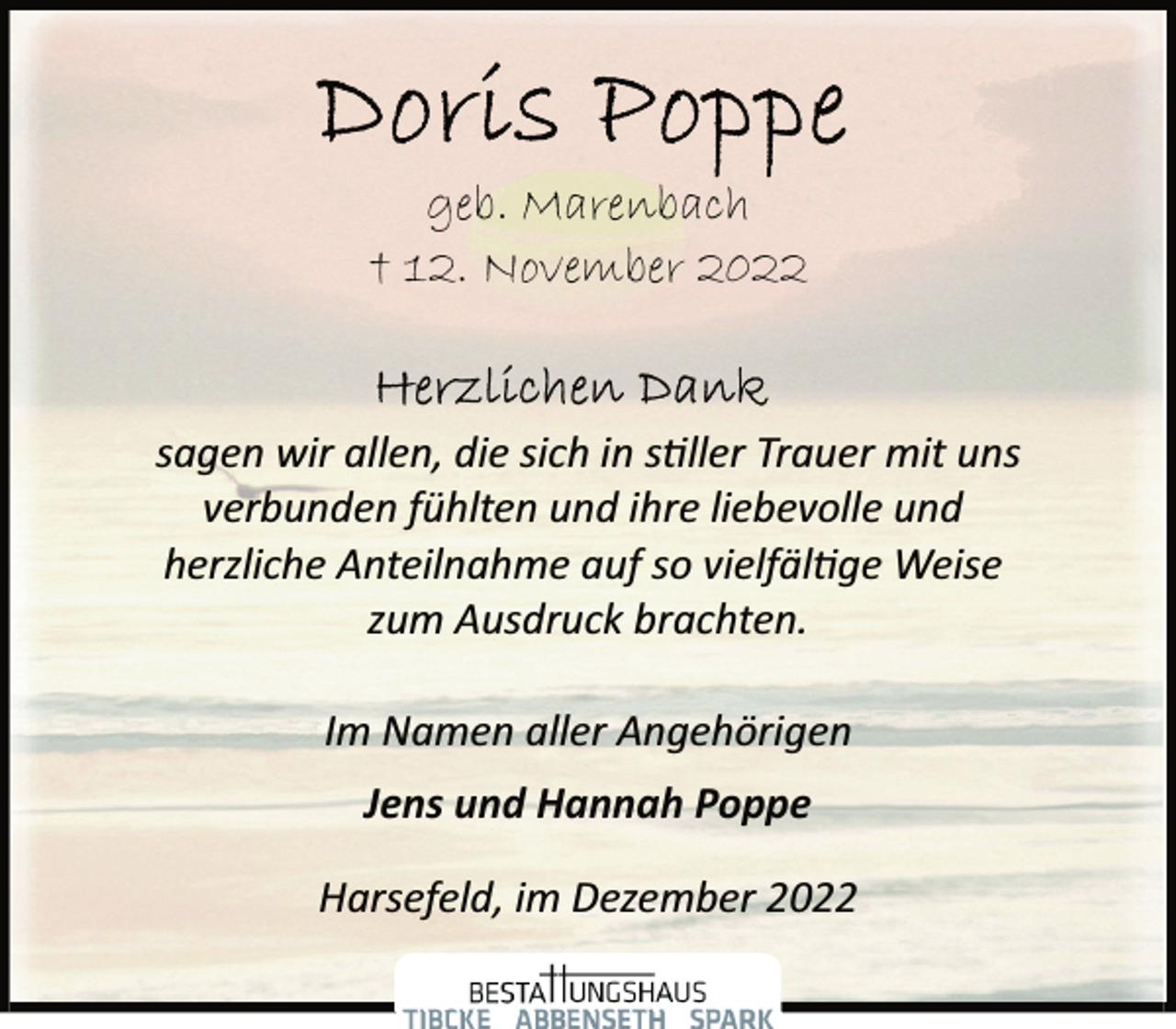 <p>Doris Poppe<br />geb. Marenbach<br />† 12. November 2022<br />Herzlichen Dank<br />sagen wir allen, die sich in stiller Trauer mit uns<br />verbunden fühlten und ihre liebevolle und<br />herzliche Anteilnahme auf so vielfältige Weise<br />zum Ausdruck brachten.<br />Im Namen aller Angehörigen<br />Jens und Hannah Poppe<br />Harsefeld, im Dezember 2022</p>