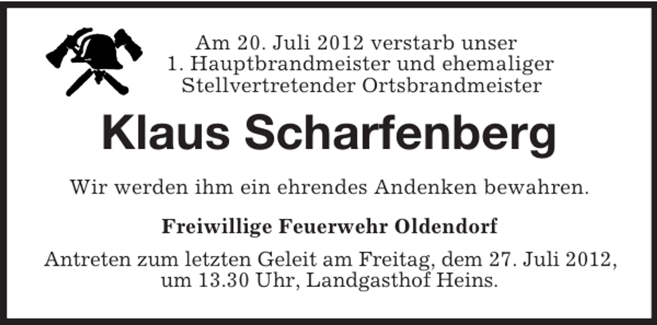 <p>Am 20. Juli 2012 verstarb unser<br />1. Hauptbrandmeister und ehemaliger<br />Stellvertretender Ortsbrandmeister<br />Klaus Scharfenberg<br />Wir werden ihm ein ehrendes Andenken bewahren.<br />Freiwillige Feuerwehr Oldendorf<br />Antreten zum letzten Geleit am Freitag, dem 27. Juli 2012, um 13.30 Uhr, Landgasthof Heins.</p>