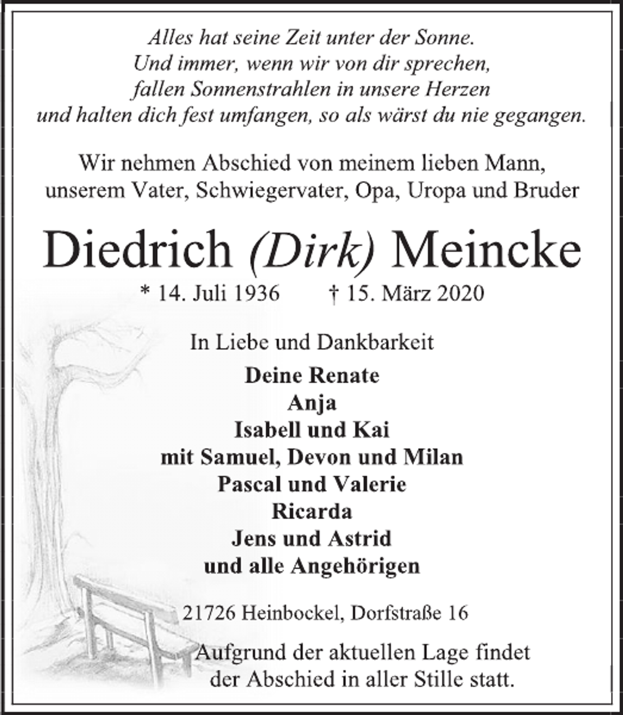 <p>Alles hat seine Zeit unter der Sonne.<br />Und immer, wenn wir von dir sprechen,<br />fallen Sonnenstrahlen in unsere Herzen<br />und halten dich fest umfangen, so als wärst du nie gegangen.<br />Wir nehmen Abschied von meinem lieben Mann,<br />unserem Vater, Schwiegervater, Opa, Uropa und Bruder<br />Diedrich (Dirk) Meincke<br />* 14. Juli 1936 † 15. März 2020<br />In Liebe und Dankbarkeit<br />Deine Renate<br />Anja<br />Isabell und Kai<br />mit Samuel, Devon und Milan<br />Pascal und Valerie<br />Ricarda<br />Jens und Astrid<br />und alle Angehörigen<br />21726 Heinbockel, Dorfstraße 16<br />Aufgrund der aktuellen Lage findet<br />der Abschied in aller Stille statt.</p>