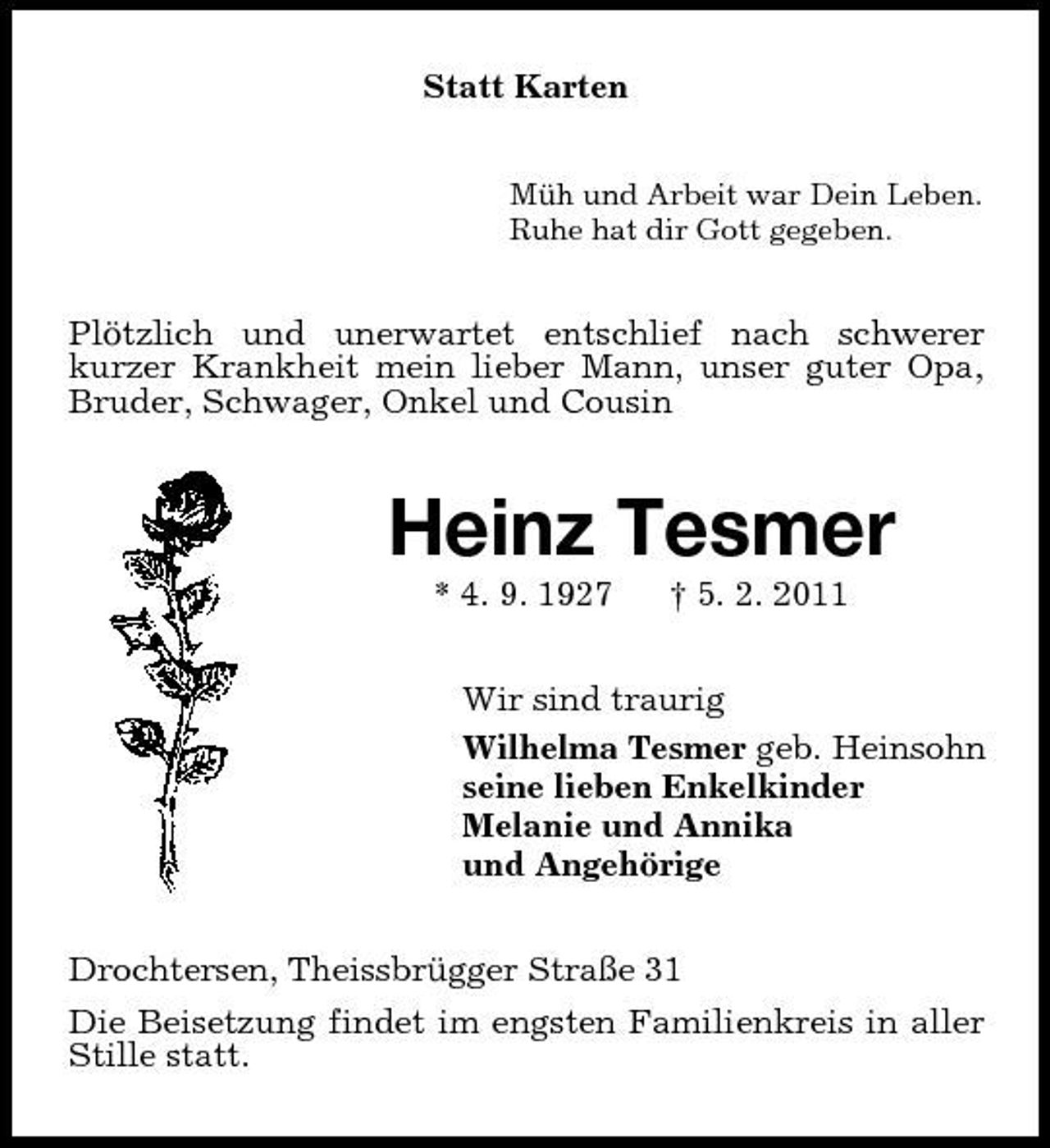<p>Statt Karten<br />Müh und Arbeit war Dein Leben. Ruhe hat dir Gott gegeben.</p><p>Plötzlich und unerwartet entschlief nach schwerer kurzer Krankheit mein lieber Mann, unser guter Opa, Bruder, Schwager, Onkel und Cousin</p><p>Heinz Tesmer<br />* 4. 9. 1927 † 5. 2. 2011 Wir sind traurig Wilhelma Tesmer geb. Heinsohn seine lieben Enkelkinder Melanie und Annika und Angehörige Drochtersen, Theissbrügger Straße 31 Die Beisetzung findet im engsten Familienkreis in aller Stille statt.</p>