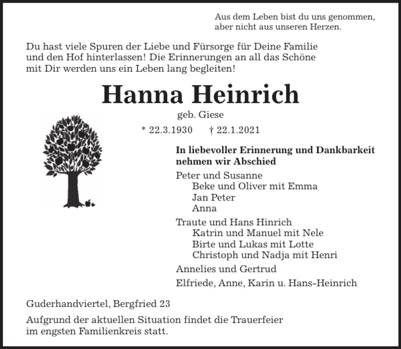 <p>Aus dem Leben bist du uns genommen,<br />aber nicht aus unseren Herzen.<br />Du hast viele Spuren der Liebe und Fürsorge für Deine Familie<br />und den Hof hinterlassen! Die Erinnerungen an all das Schöne<br />mit Dir werden uns ein Leben lang begleiten!<br />Hanna Heinrich<br />geb. Giese<br />* 22.3.1930 † 22.1.2021<br />In liebevoller Erinnerung und Dankbarkeit<br />nehmen wir Abschied<br />Peter und Susanne<br />Beke und Oliver mit Emma<br />Jan Peter<br />Anna<br />Traute und Hans Hinrich<br />Katrin und Manuel mit Nele<br />Birte und Lukas mit Lotte<br />Christoph und Nadja mit Henri<br />Annelies und Gertrud<br />Elfriede, Anne, Karin u. Hans-Heinrich<br />Guderhandviertel, Bergfried 23<br />Aufgrund der aktuellen Situation findet die Trauerfeier<br />im engsten Familienkreis statt.</p>