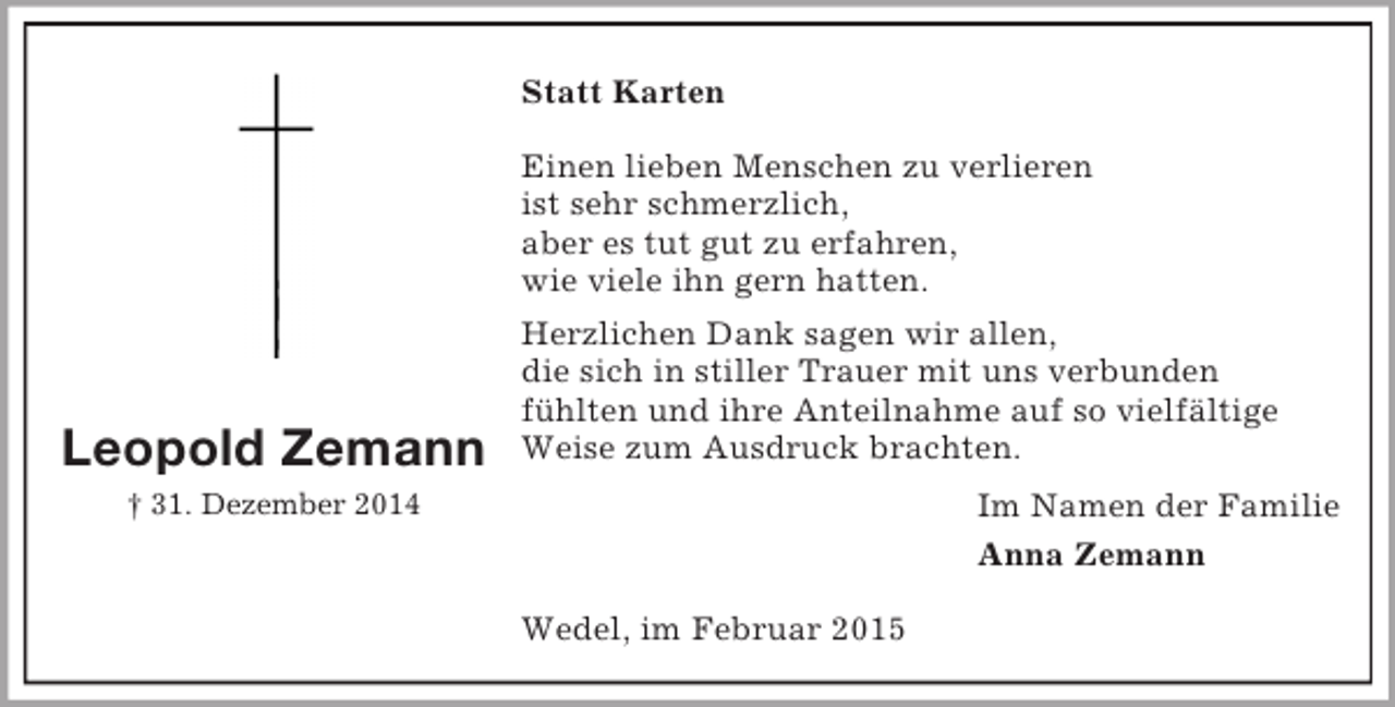 <p>Leopold Zemann<br />† 31. Dezember 2014<br />Statt Karten</p><p>Einen lieben Menschen zu verlieren<br />ist sehr schmerzlich,<br />aber es tut gut zu erfahren,<br />wie viele ihn gern hatten.<br />Herzlichen Dank sagen wir allen,<br />die sich in stiller Trauer mit uns verbunden<br />fühlten und ihre Anteilnahme auf so vielfältige<br />Weise zum Ausdruck brachten.<br />Im Namen der Familie<br />Anna Zemann<br />Wedel, im Februar 2015</p>