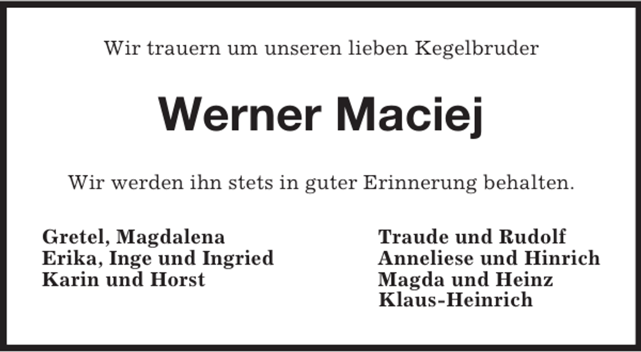<p>Wir trauern um unseren lieben Kegelbruder<br />Werner Maciej<br />Wir werden ihn stets in guter Erinnerung behalten.<br />Gretel, Magdalena Traude und Rudolf<br />Erika, Inge und Ingried Anneliese und Hinrich<br />Karin und Horst Magda und Heinz<br />Klaus-Heinrich</p>