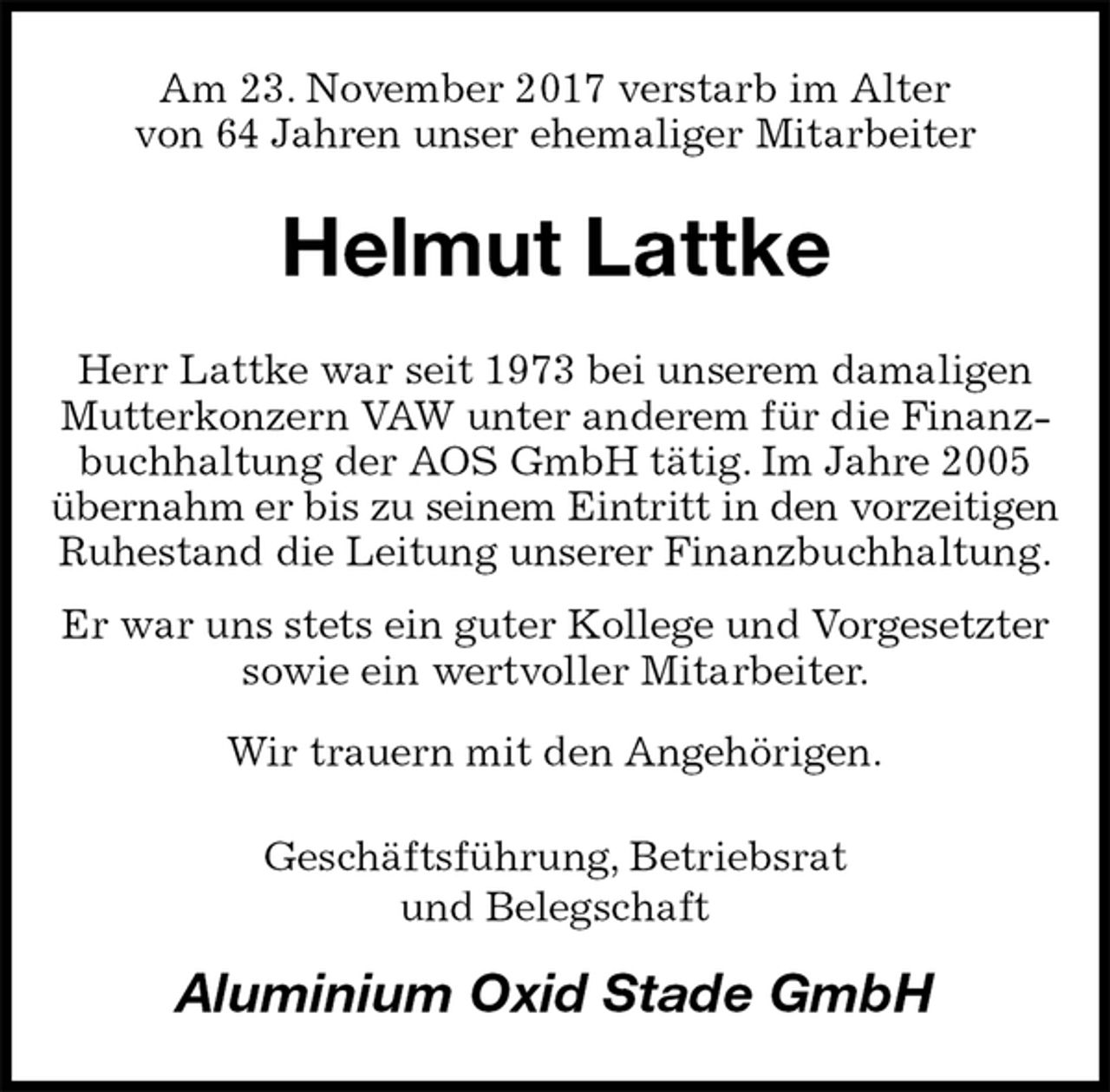 <p>Am 23. November 2017 verstarb im Alter<br />von 64 Jahren unser ehemaliger Mitarbeiter<br />Helmut Lattke<br />Herr Lattke war seit 1973 bei unserem damaligen Mutterkonzern VAW unter anderem für die Finanzbuchhaltung der AOS GmbH tätig. Im Jahre 2005 übernahm er bis zu seinem Eintritt in den vorzeitigen<br />Ruhestand die Leitung unserer Finanzbuchhaltung.<br />Er war uns stets ein guter Kollege und Vorgesetzter sowie ein wertvoller Mitarbeiter.<br />Wir trauern mit den Angehörigen.<br />Geschäftsführung, Betriebsrat<br />und Belegschaft<br />Aluminium Oxid Stade GmbH</p>