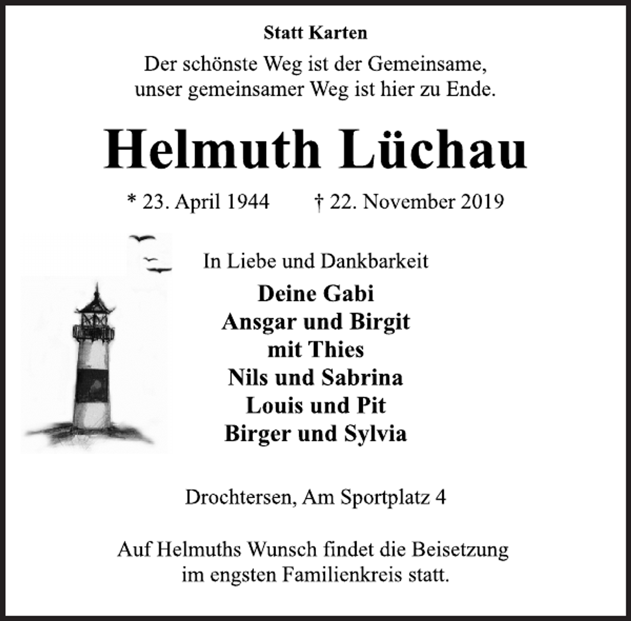 <p>Statt Karten<br />Der schönste Weg ist der Gemeinsame,<br />unser gemeinsamer Weg ist hier zu Ende.<br />Helmuth Lüchau<br />* 23. April 1944 † 22. November 2019<br />In Liebe und Dankbarkeit<br />Deine Gabi<br />Ansgar und Birgit<br />mit Thies<br />Nils und Sabrina<br />Louis und Pit<br />Birger und Sylvia<br />Drochtersen, Am Sportplatz 4<br />Auf Helmuths Wunsch findet die Beisetzung<br />im engsten Familienkreis statt.</p>