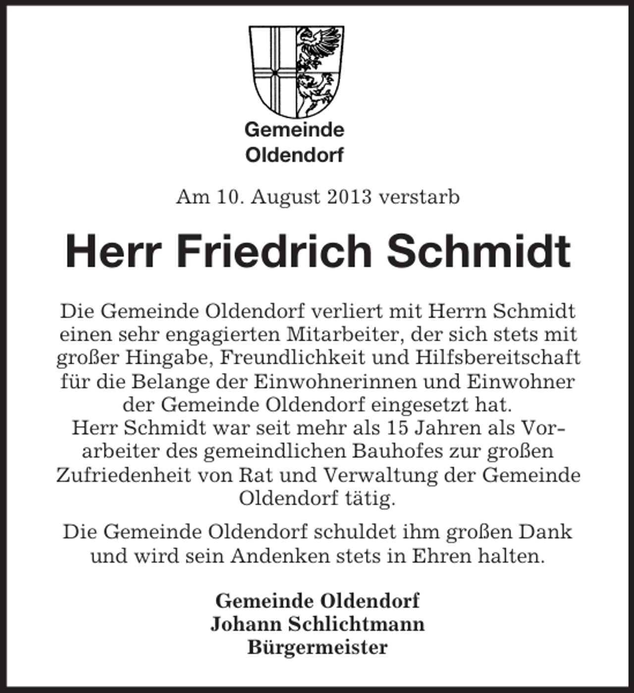 <p>Gemeinde<br />Oldendorf</p><p>Am 10. August 2013 verstarb<br />Herr Friedrich Schmidt<br />Die Gemeinde Oldendorf verliert mit Herrn Schmidt<br />einen sehr engagierten Mitarbeiter, der sich stets mit großer Hingabe, Freundlichkeit und Hilfsbereitschaft für die Belange der Einwohnerinnen und Einwohner<br />der Gemeinde Oldendorf eingesetzt hat.<br />Herr Schmidt war seit mehr als 15 Jahren als Vor-<br />arbeiter des gemeindlichen Bauhofes zur großen<br />Zufriedenheit von Rat und Verwaltung der Gemeinde Oldendorf tätig.<br />Die Gemeinde Oldendorf schuldet ihm großen Dank und wird sein Andenken stets in Ehren halten.<br />Gemeinde Oldendorf<br />Johann Schlichtmann<br />Bürgermeister</p>