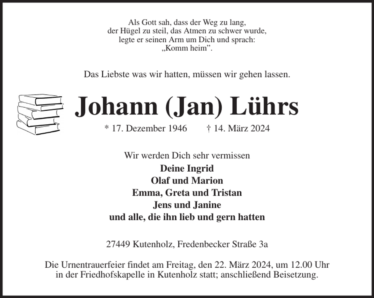 <p>Als Gott sah, dass der Weg zu lang,<br />der Hügel zu steil, das Atmen zu schwer wurde,<br />legte er seinen Arm um Dich und sprach:<br />„Komm heim”.<br />Das Liebste was wir hatten, müssen wir gehen lassen.<br />Johann (Jan) Lührs<br />* 17. Dezember 1946 † 14. März 2024<br />Wir werden Dich sehr vermissen<br />Deine Ingrid<br />Olaf und Marion<br />Emma, Greta und Tristan<br />Jens und Janine<br />und alle, die ihn lieb und gern hatten<br />27449 Kutenholz, Fredenbecker Straße 3a</p><p>Die Urnentrauerfeier findet am Freitag, den 22. März 2024, um 12.00 Uhr<br />in der Friedhofskapelle in Kutenholz statt; anschließend Beisetzung.</p>