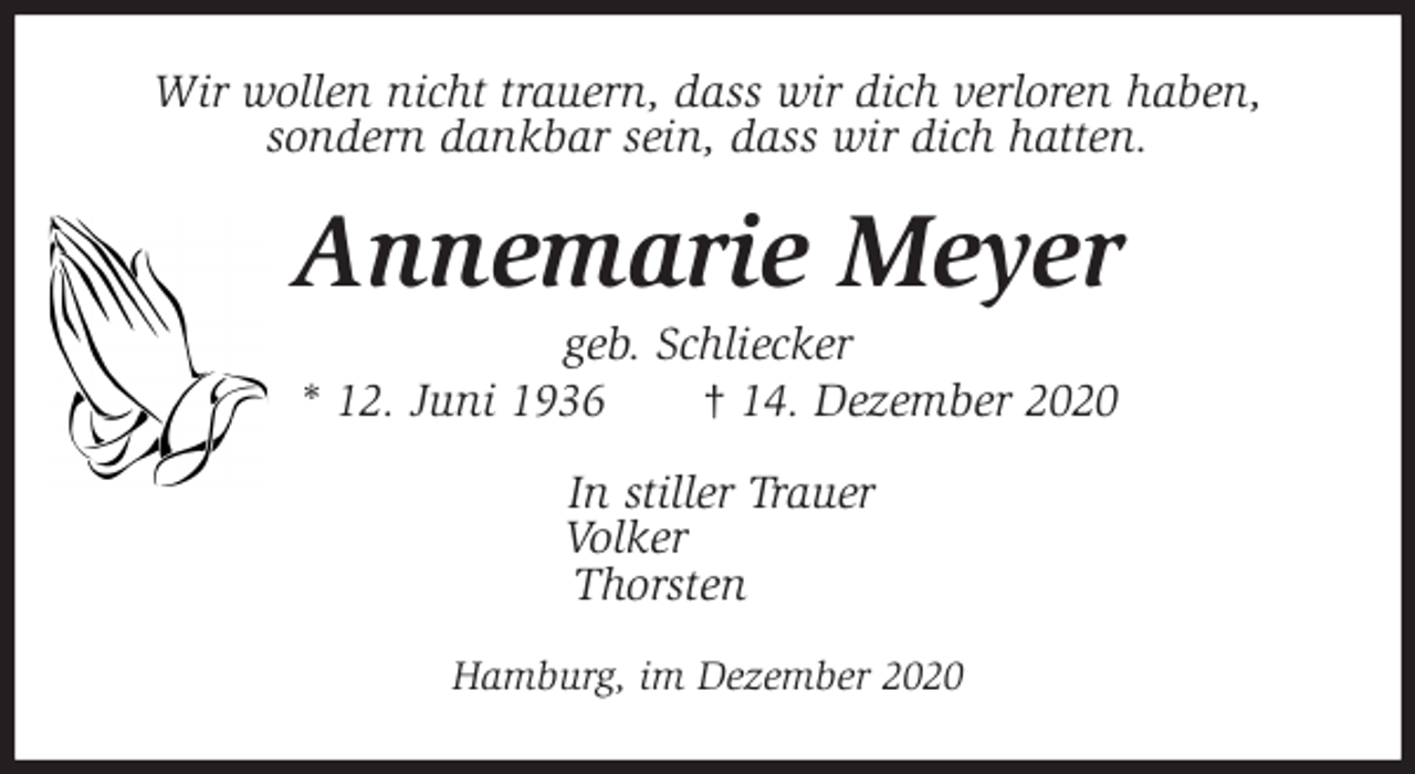 <p>Wir wollen nicht trauern, dass wir dich verloren haben,<br />sondern dankbar sein, dass wir dich hatten.<br />Annemarie Meyer<br />geb. Schliecker<br />* 12. Juni 1936 † 14. Dezember 2020<br />In stiller Trauer<br />Volker<br />Thorsten<br />Hamburg, im Dezember 2020</p>