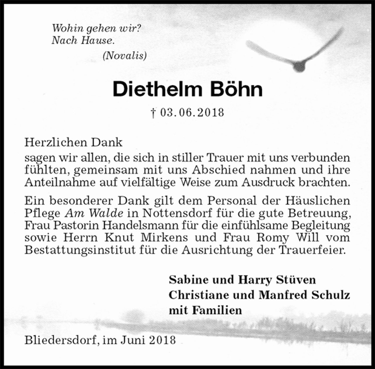 <p>Wohin gehen wir?<br />Nach Hause.<br />(Novalis)<br />Diethelm Böhn<br />† 03. 06. 2018<br />Herzlichen Dank<br />sagen wir allen, die sich in stiller Trauer mit uns verbunden fühlten, gemeinsam mit uns Abschied nahmen und ihre Anteilnahme auf vielfältige Weise zum Ausdruck brachten.<br />Ein besonderer Dank gilt dem Personal der Häuslichen Pflege Am Walde in Nottensdorf für die gute Betreuung, Frau Pastorin Handelsmann für die einfühlsame Begleitung sowie Herrn Knut Mirkens und Frau Romy Will vom<br />Bestattungsinstitut für die Ausrichtung der Trauerfeier.<br />Sabine und Harry Stüven<br />Christiane und Manfred Schulz<br />mit Familien<br />Bliedersdorf, im Juni 2018</p>