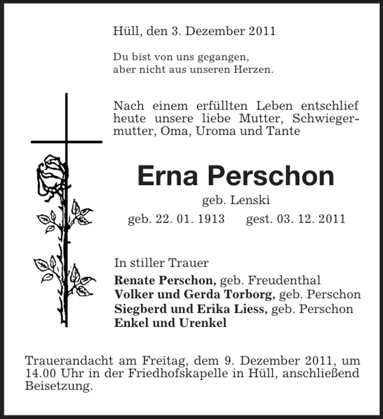 <p>Hüll, den 3. Dezember 2011</p><p>Du bist von uns gegangen,<br />aber nicht aus unseren Herzen.<br />Nach einem erfüllten Leben entschlief heute unsere liebe Mutter, Schwiegermutter, Oma, Uroma und Tante<br />Erna Perschon<br />geb. Lenski<br />geb. 22. 01. 1913 gest. 03. 12. 2011<br />In stiller Trauer<br />Renate Perschon, geb. Freudenthal<br />Volker und Gerda Torborg, geb. Perschon<br />Siegberd und Erika Liess, geb. Perschon<br />Enkel und Urenkel<br />Trauerandacht am Freitag, dem 9. Dezember 2011, um 14.00 Uhr in der Friedhofskapelle in Hüll, anschließend Beisetzung.</p>