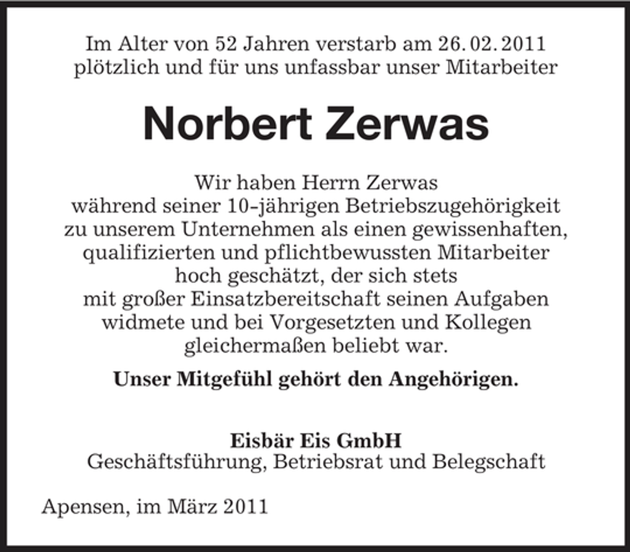 <p>Im Alter von 52 Jahren verstarb am 26. 02. 2011 plötzlich und für uns unfassbar unser Mitarbeiter</p><p>Norbert Zerwas<br />Wir haben Herrn Zerwas während seiner 10-jährigen Betriebszugehörigkeit zu unserem Unternehmen als einen gewissenhaften, qualifizierten und pflichtbewussten Mitarbeiter hoch geschätzt, der sich stets mit großer Einsatzbereitschaft seinen Aufgaben widmete und bei Vorgesetzten und Kollegen gleichermaßen beliebt war. Unser Mitgefühl gehört den Angehörigen. Eisbär Eis GmbH Geschäftsführung, Betriebsrat und Belegschaft Apensen, im März 2011</p>