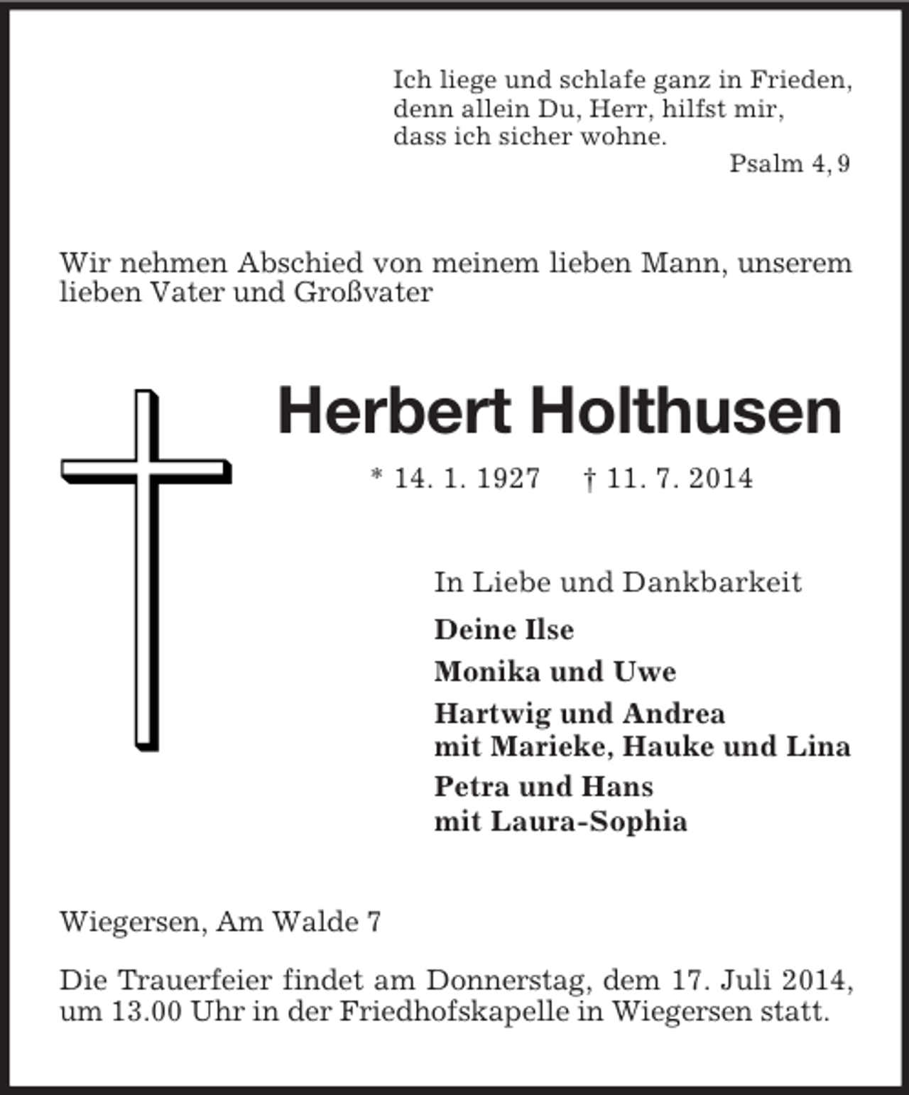 <p>Ich liege und schlafe ganz in Frieden,<br />denn allein Du, Herr, hilfst mir,<br />dass ich sicher wohne.<br />Psalm 4, 9<br />Wir nehmen Abschied von meinem lieben Mann, unserem lieben Vater und Großvater<br />Herbert Holthusen<br />* 14. 1. 1927 † 11. 7. 2014<br />In Liebe und Dankbarkeit<br />Deine Ilse<br />Monika und Uwe<br />Hartwig und Andrea<br />mit Marieke, Hauke und Lina<br />Petra und Hans<br />mit Laura-Sophia<br />Wiegersen, Am Walde 7</p><p>Die Trauerfeier findet am Donnerstag, dem 17. Juli 2014, um 13.00 Uhr in der Friedhofskapelle in Wiegersen statt.</p>