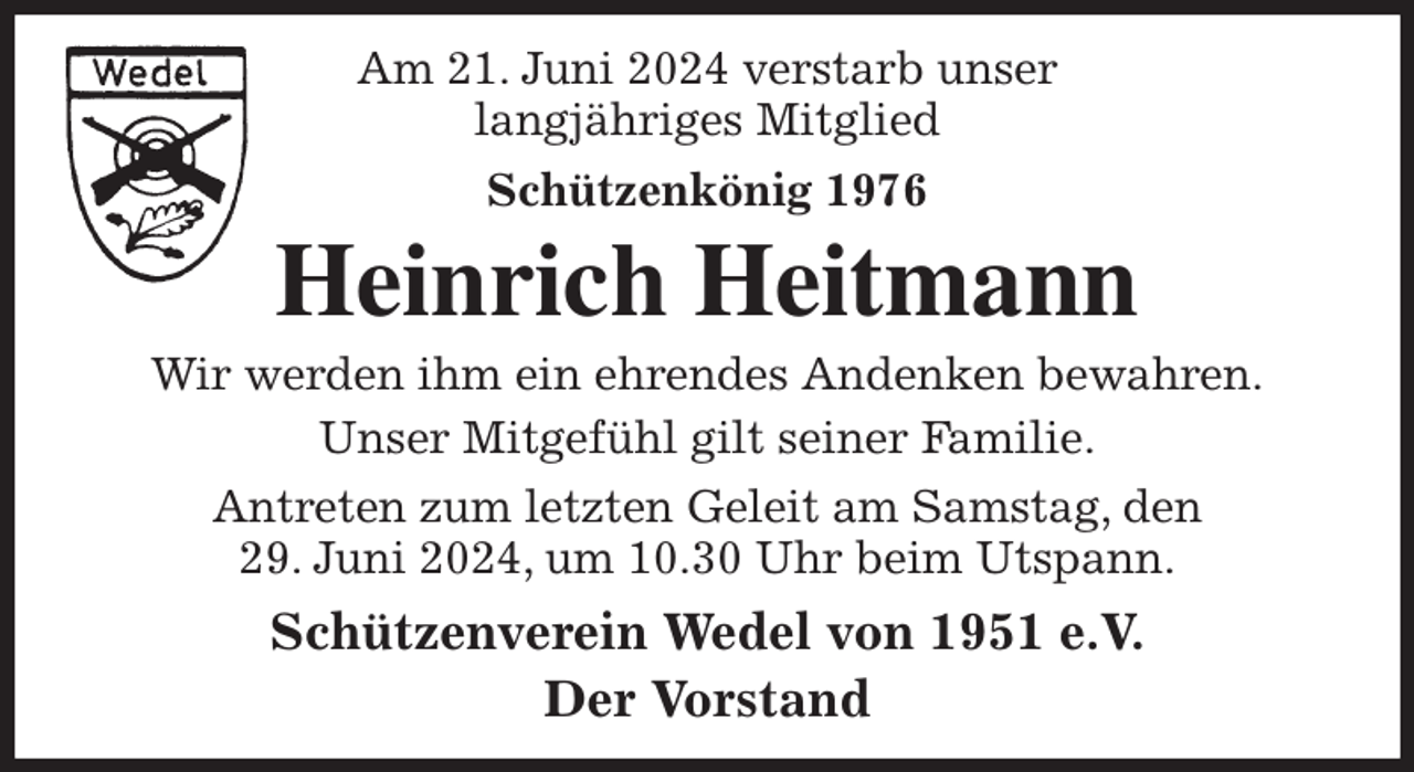 <p>Am 21. Juni 2024 verstarb unser<br />langjähriges Mitglied<br />Schützenkönig 1976<br />Heinrich Heitmann<br />Wir werden ihm ein ehrendes Andenken bewahren.<br />Unser Mitgefühl gilt seiner Familie.<br />Antreten zum letzten Geleit am Samstag, den<br />29. Juni 2024, um 10.30 Uhr beim Utspann.<br />Schützenverein Wedel von 1951 e.V.<br />Der Vorstand</p>
