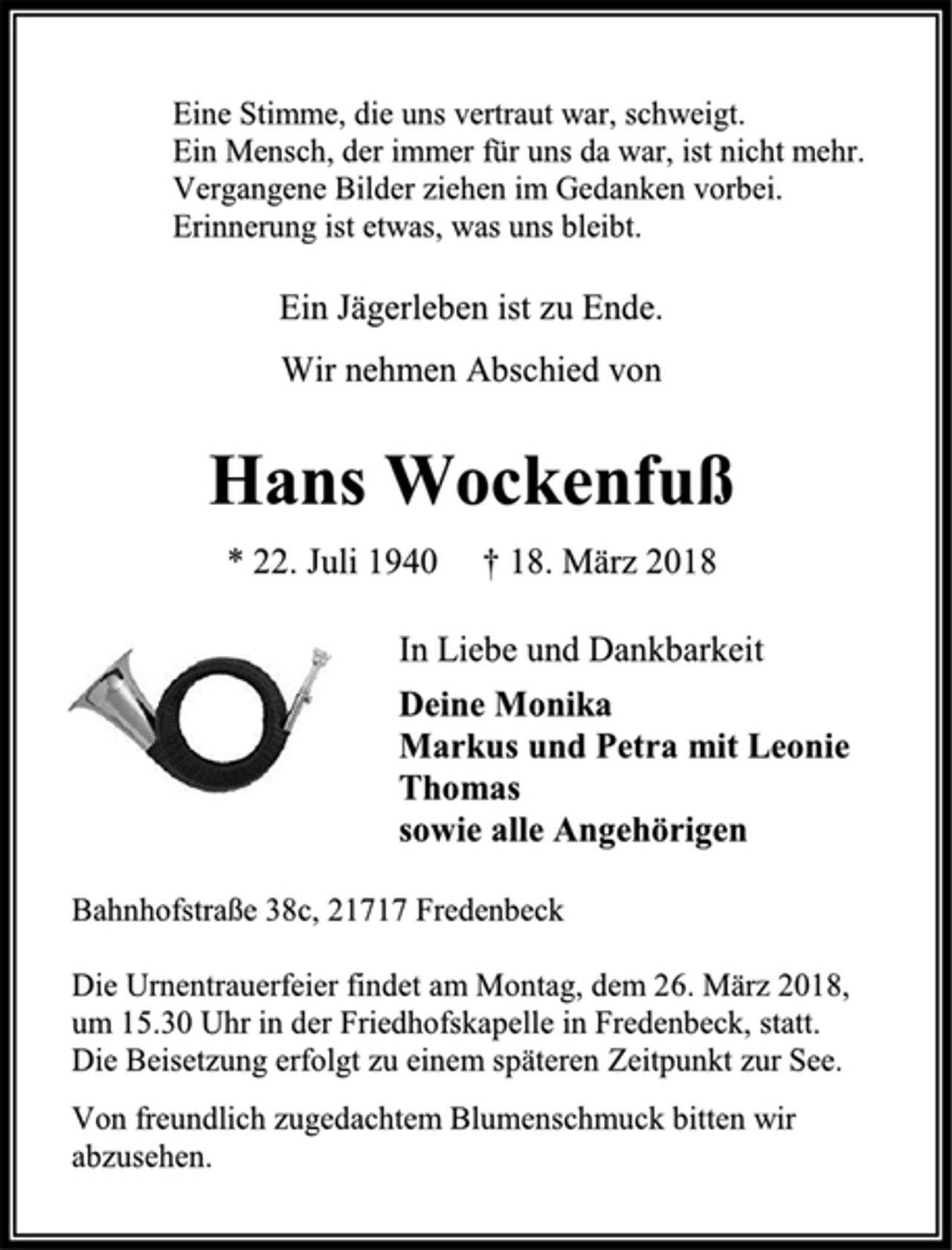 <p>Eine Stimme, die uns vertraut war, schweigt.<br />Ein Mensch, der immer für uns da war, ist nicht mehr.<br />Vergangene Bilder ziehen im Gedanken vorbei.<br />Erinnerung ist etwas, was uns bleibt.<br />Ein Jägerleben ist zu Ende.<br />Wir nehmen Abschied von<br />Hans Wockenfuß<br />* 22. Juli 1940 † 18. März 2018<br />In Liebe und Dankbarkeit<br />Deine Monika<br />Markus und Petra mit Leonie<br />Thomas<br />sowie alle Angehörigen<br />Bahnhofstraße 38c, 21717 Fredenbeck<br />Die Urnentrauerfeier findet am Montag, dem 26. März 2018,<br />um 15.30 Uhr in der Friedhofskapelle in Fredenbeck, statt.<br />Die Beisetzung erfolgt zu einem späteren Zeitpunkt zur See.<br />Von freundlich zugedachtem Blumenschmuck bitten wir<br />abzusehen.</p>