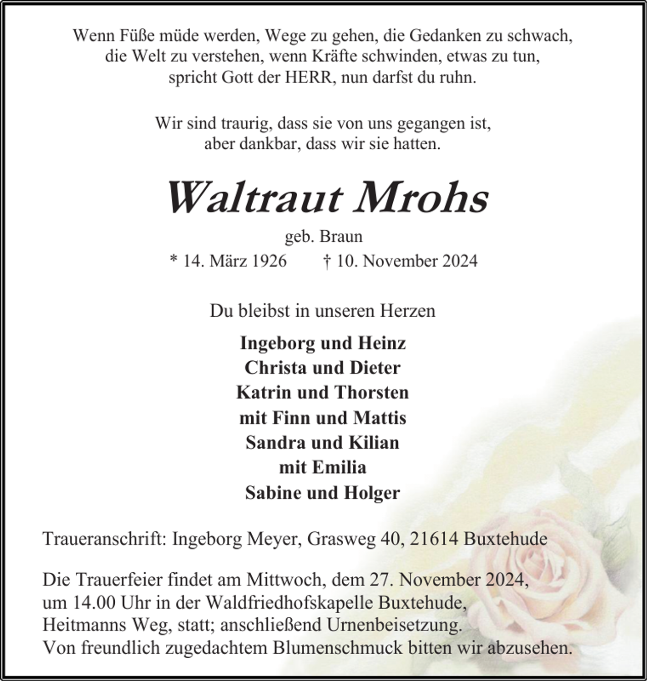 <p>Wenn Füße müde werden, Wege zu gehen, die Gedanken zu schwach,<br />die Welt zu verstehen, wenn Kräfte schwinden, etwas zu tun,<br />spricht Gott der HERR, nun darfst du ruhn.<br />Wir sind traurig, dass sie von uns gegangen ist,<br />aber dankbar, dass wir sie hatten.</p><p>Waltraut Mrohs<br />geb. Braun<br />* 14. März 1926<br />† 10. November 2024</p><p>Du bleibst in unseren Herzen<br />Ingeborg und Heinz<br />Christa und Dieter<br />Katrin und Thorsten<br />mit Finn und Mattis<br />Sandra und Kilian<br />mit Emilia<br />Sabine und Holger<br />Traueranschrift: Ingeborg Meyer, Grasweg 40, 21614 Buxtehude<br />Die Trauerfeier findet am Mittwoch, dem 27. November 2024,<br />um 14.00 Uhr in der Waldfriedhofskapelle Buxtehude,<br />Heitmanns Weg, statt; anschließend Urnenbeisetzung.<br />Von freundlich zugedachtem Blumenschmuck bitten wir abzusehen.</p>