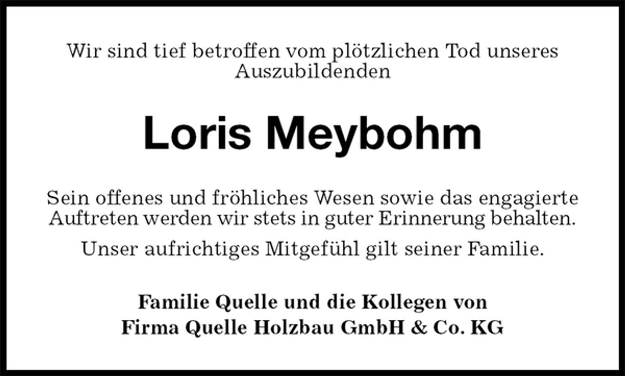 <p>Wir sind tief betroffen vom plötzlichen Tod unseres Auszubildenden<br />Loris Meybohm<br />Sein offenes und fröhliches Wesen sowie das engagierte Auftreten werden wir stets in guter Erinnerung behalten.<br />Unser aufrichtiges Mitgefühl gilt seiner Familie.<br />Familie Quelle und die Kollegen von<br />Firma Quelle Holzbau GmbH &amp; Co. KG</p>