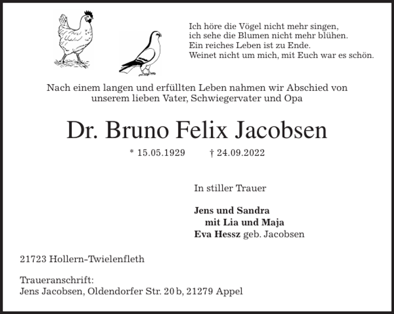 <p>Ich höre die Vögel nicht mehr singen,<br />ich sehe die Blumen nicht mehr blühen.<br />Ein reiches Leben ist zu Ende.<br />Weinet nicht um mich, mit Euch war es schön.<br />Nach einem langen und erfüllten Leben nahmen wir Abschied von<br />unserem lieben Vater, Schwiegervater und Opa<br />Dr. Bruno Felix Jacobsen<br />* 15.05.1929 † 24.09.2022</p><p>In stiller Trauer</p><p>Jens und Sandra<br />mit Lia und Maja<br />Eva Hessz geb. Jacobsen<br />21723 Hollern-Twielenfleth</p><p>Traueranschrift:<br />Jens Jacobsen, Oldendorfer Str. 20 b, 21279 Appel</p>
