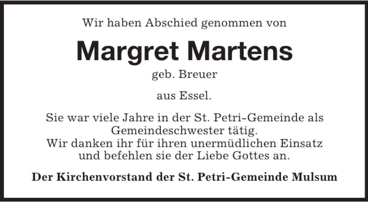 <p>Wir haben Abschied genommen von</p><p>Margret Martens<br />geb. Breuer<br />aus Essel.<br />Sie war viele Jahre in der St. Petri-Gemeinde als<br />Gemeindeschwester tätig.<br />Wir danken ihr für ihren unermüdlichen Einsatz<br />und befehlen sie der Liebe Gottes an.<br />Der Kirchenvorstand der St. Petri-Gemeinde Mulsum</p>