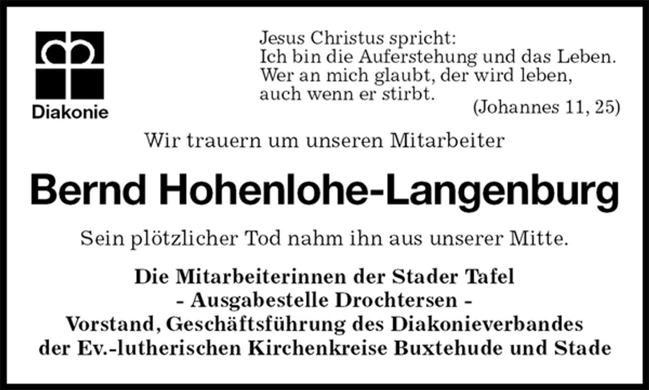<p>Jesus Christus spricht:<br />Ich bin die Auferstehung und das Leben.<br />Wer an mich glaubt, der wird leben,<br />auch wenn er stirbt.<br />(Johannes 11, 25)<br />Wir trauern um unseren Mitarbeiter<br />Bernd Hohenlohe-Langenburg<br />Sein plötzlicher Tod nahm ihn aus unserer Mitte.<br />Die Mitarbeiterinnen der Stader Tafel<br />- Ausgabestelle Drochtersen -<br />Vorstand, Geschäftsführung des Diakonieverbandes<br />der Ev.-lutherischen Kirchenkreise Buxtehude und Stade<br />Diakonie</p>