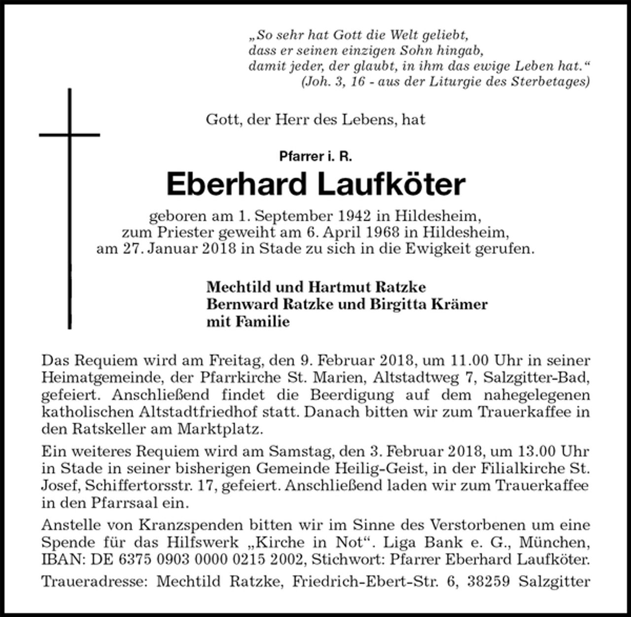 <p>„So sehr hat Gott die Welt geliebt,<br />dass er seinen einzigen Sohn hingab,<br />damit jeder, der glaubt, in ihm das ewige Leben hat.“<br />(Joh. 3, 16 - aus der Liturgie des Sterbetages)<br />Gott, der Herr des Lebens, hat<br />Pfarrer i. R.<br />Eberhard Laufköter<br />geboren am 1. September 1942 in Hildesheim,<br />zum Priester geweiht am 6. April 1968 in Hildesheim,<br />am 27. Januar 2018 in Stade zu sich in die Ewigkeit gerufen.<br />Mechtild und Hartmut Ratzke<br />Bernward Ratzke und Birgitta Krämer<br />mit Familie<br />Das Requiem wird am Freitag, den 9. Februar 2018, um 11.00 Uhr in seiner<br />Heimatgemeinde, der Pfarrkirche St. Marien, Altstadtweg 7, Salzgitter-Bad,<br />gefeiert. Anschließend findet die Beerdigung auf dem nahegelegenen<br />katholischen Altstadtfriedhof statt. Danach bitten wir zum Trauerkaffee in<br />den Ratskeller am Marktplatz.<br />Ein weiteres Requiem wird am Samstag, den 3. Februar 2018, um 13.00 Uhr in Stade in seiner bisherigen Gemeinde Heilig-Geist, in der Filialkirche St.<br />Josef, Schiffertorsstr. 17, gefeiert. Anschließend laden wir zum Trauerkaffee in den Pfarrsaal ein.<br />Anstelle von Kranzspenden bitten wir im Sinne des Verstorbenen um eine<br />Spende für das Hilfswerk „Kirche in Not“. Liga Bank e. G., München,<br />IBAN: DE 6375 0903 0000 0215 2002, Stichwort: Pfarrer Eberhard Laufköter.<br />Traueradresse: Mechtild Ratzke, Friedrich-Ebert-Str. 6, 38259 Salzgitter</p>