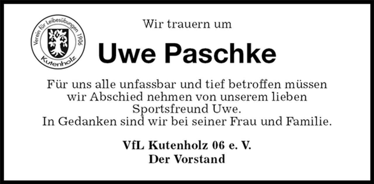 <p>VfL Kutenholz 06 e. V.<br />Der Vorstand<br />Uwe Paschke<br />Für uns alle unfassbar und tief betroffen müssen<br />wir Abschied nehmen von unserem lieben<br />Sportsfreund Uwe.<br />In Gedanken sind wir bei seiner Frau und Familie.<br />Wir trauern um</p>