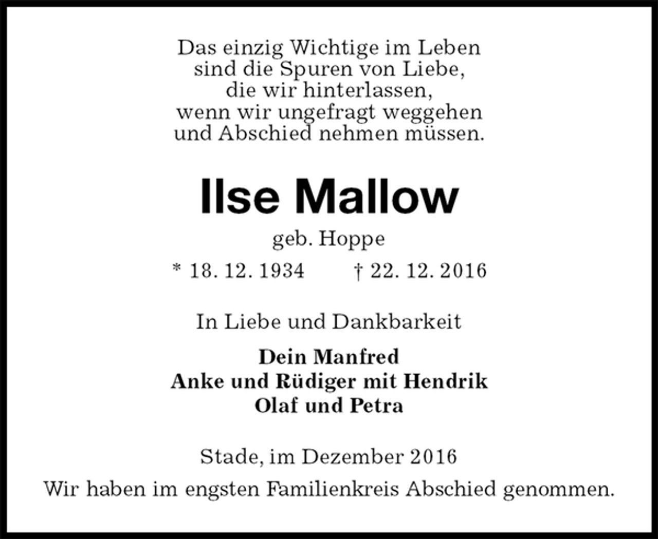 <p>Das einzig Wichtige im Leben<br />sind die Spuren von Liebe,<br />die wir hinterlassen,<br />wenn wir ungefragt weggehen<br />und Abschied nehmen müssen.<br />Ilse Mallow<br />geb. Hoppe<br />* 18. 12. 1934 † 22. 12. 2016<br />In Liebe und Dankbarkeit<br />Dein Manfred<br />Anke und Rüdiger mit Hendrik<br />Olaf und Petra<br />Stade, im Dezember 2016<br />Wir haben im engsten Familienkreis Abschied genommen.</p>