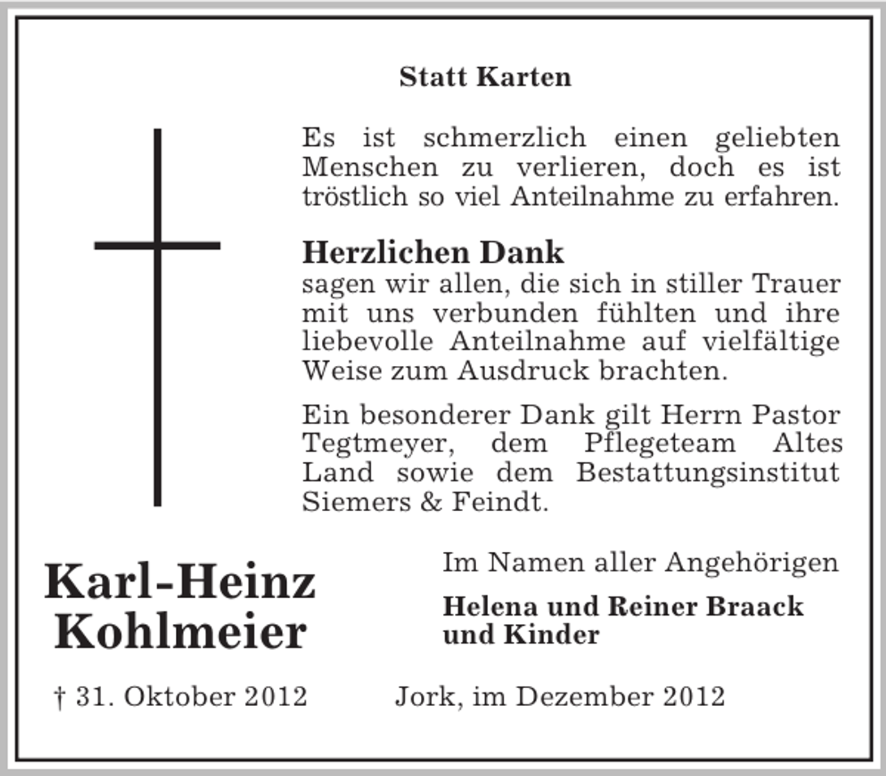 <p>Statt Karten<br />Es ist schmerzlich einen geliebten<br />Menschen zu verlieren, doch es ist<br />tröstlich so viel Anteilnahme zu erfahren.</p><p>Herzlichen Dank<br />sagen wir allen, die sich in stiller Trauer<br />mit uns verbunden fühlten und ihre<br />liebevolle Anteilnahme auf vielfältige<br />Weise zum Ausdruck brachten.<br />Ein besonderer Dank gilt Herrn Pastor<br />Tegtmeyer, dem Pflegeteam Altes<br />Land sowie dem Bestattungsinstitut<br />Siemers &amp; Feindt.</p><p>Karl-Heinz<br />Kohlmeier<br />† 31. Oktober 2012</p><p>Im Namen aller Angehörigen<br />Helena und Reiner Braack<br />und Kinder<br />Jork, im Dezember 2012</p>