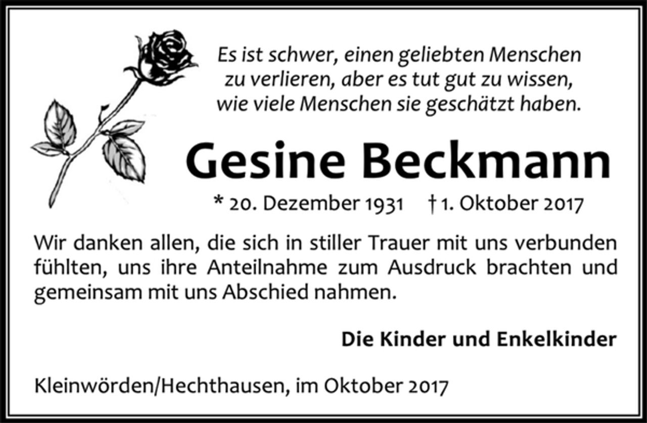 <p>Es ist schwer, einen geliebten Menschen<br />zu verlieren, aber es tut gut zu wissen,<br />wie viele Menschen sie geschätzt haben.<br />Gesine Beckmann<br />* 20. Dezember 1931 † 1. Oktober 2017<br />Wir danken allen, die sich in stiller Trauer mit uns verbunden<br />fühlten, uns ihre Anteilnahme zum Ausdruck brachten und<br />gemeinsam mit uns Abschied nahmen.<br />Die Kinder und Enkelkinder<br />Kleinwörden/Hechthausen, im Oktober 2017</p>