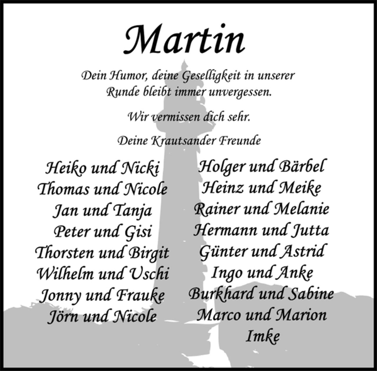 <p>Martin<br />Dein Humor, deine Geselligkeit in unserer<br />Runde bleibt immer unvergessen.<br />Wir vermissen dich sehr.<br />Deine Krautsander Freunde<br />Heiko und Nicki<br />Thomas und Nicole<br />Jan und Tanja<br />Peter und Gisi<br />Thorsten und Birgit<br />Wilhelm und Uschi<br />Jonny und Frauke<br />Jörn und Nicole<br />Holger und Bärbel<br />Heinz und Meike<br />Rainer und Melanie<br />Hermann und Jutta<br />Günter und Astrid<br />Ingo und Anke<br />Burkhard und Sabine<br />Marco und Marion<br />Imke</p>