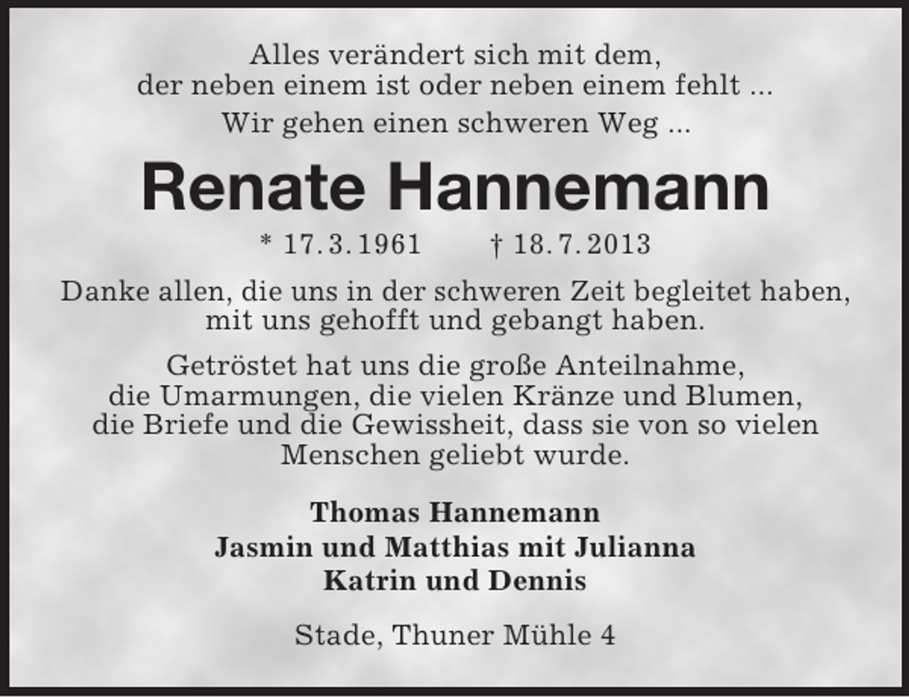 <p>Alles verändert sich mit dem,<br />der neben einem ist oder neben einem fehlt ...<br />Wir gehen einen schweren Weg ...</p><p>Renate Hannemann<br />* 17. 3. 1961</p><p>† 18. 7. 2013</p><p>Danke allen, die uns in der schweren Zeit begleitet haben,<br />mit uns gehofft und gebangt haben.<br />Getröstet hat uns die große Anteilnahme,<br />die Umarmungen, die vielen Kränze und Blumen,<br />die Briefe und die Gewissheit, dass sie von so vielen<br />Menschen geliebt wurde.<br />Thomas Hannemann<br />Jasmin und Matthias mit Julianna<br />Katrin und Dennis<br />Stade, Thuner Mühle 4</p>