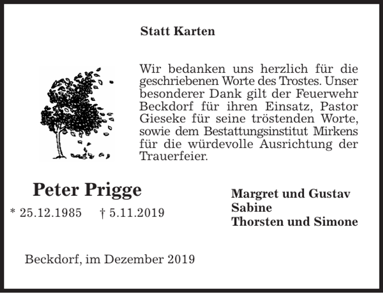 <p>Statt Karten<br />Wir bedanken uns herzlich für die geschriebenen Worte des Trostes. Unser besonderer Dank gilt der Feuerwehr Beckdorf für ihren Einsatz, Pastor Gieseke für seine tröstenden Worte, sowie dem Bestattungsinstitut Mirkens für die würdevolle Ausrichtung der Trauerfeier.<br />Margret und Gustav<br />Sabine<br />Thorsten und Simone<br />Beckdorf, im Dezember 2019<br />Peter Prigge<br />* 25.12.1985 † 5.11.2019</p>